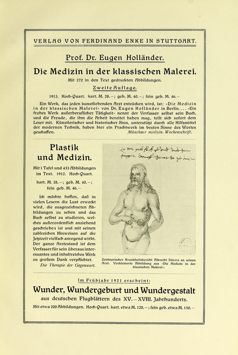 Prof. Dt. Eugen Holländer. Die Medizin in der klassischen Malerei. Mit 272 in den Text gedruckten Abbildungen. Zweite Auflage. 1913. Hoch=Quart. kart. M. 28. — ; geb. M. 40. — ; fein geb. M. 46.- Ein Werk, das jeden kunstliebenden Arzt entzücken wird, ist: »Die Medizin in der klassischen Malerei« von Dr. Eugen Holländer in Berlin. ... »Ein frohes Werk außerberuflicher Tätigkeit« nennt der Verfasser selbst sein Buch, und die Freude, die ihm die Arbeit bereitet haben mag, teilt sich sofort dem Leser mit. Künstlerischer und historischer Sinn, unterstützt durch alle Hilfsmittel der modernen Technik, haben hier ein Prachtwerk im besten Sinne des Wortes geschaffen. Münchner medizin. Wochenschrift. Plastik und Medizin. Mit 1 Tafel und 433 Abbildungen im Text. 1912. Hocb=£>uart. kart. M. 28.-; geb. M. 40.-; fein geb. M. 46. — Ich möchte hoffen, daß in vielen Lesern die Lust erweckt wird, die ausgezeichneten Ab= bildungen zu sehen und das Buch selbst zu studieren, web cbes außerordentlich anziehend geschrieben ist und mit seinen zahlreichen Hinweisen auf die Jetztzeit vielfach anregend wirkt. Der ganze flrztestand ist dem Verfasser für sein überaus inter= essantes und inhaltreiches Werk zu großem Dank verpflichtet. Die Therapie der Gegenwart. Im Frühjahr 1921 erscheint: Wunder, Wundergeburt und Wundergestalt aus deutschen Flugblättern des XV.-XVIII. Jahrhunderts. Mit etwa 200 Abbildungen. Hocb=Quart. kart. etwa M. 120.-; fein geb. etwa M. 150. - Zeichnerischer Krankheitsbericht Hlbrecht Dürers an seinen Arzt. Verkleinerte Abbildung aus »Die Medizin in der klassischen Malerei«.