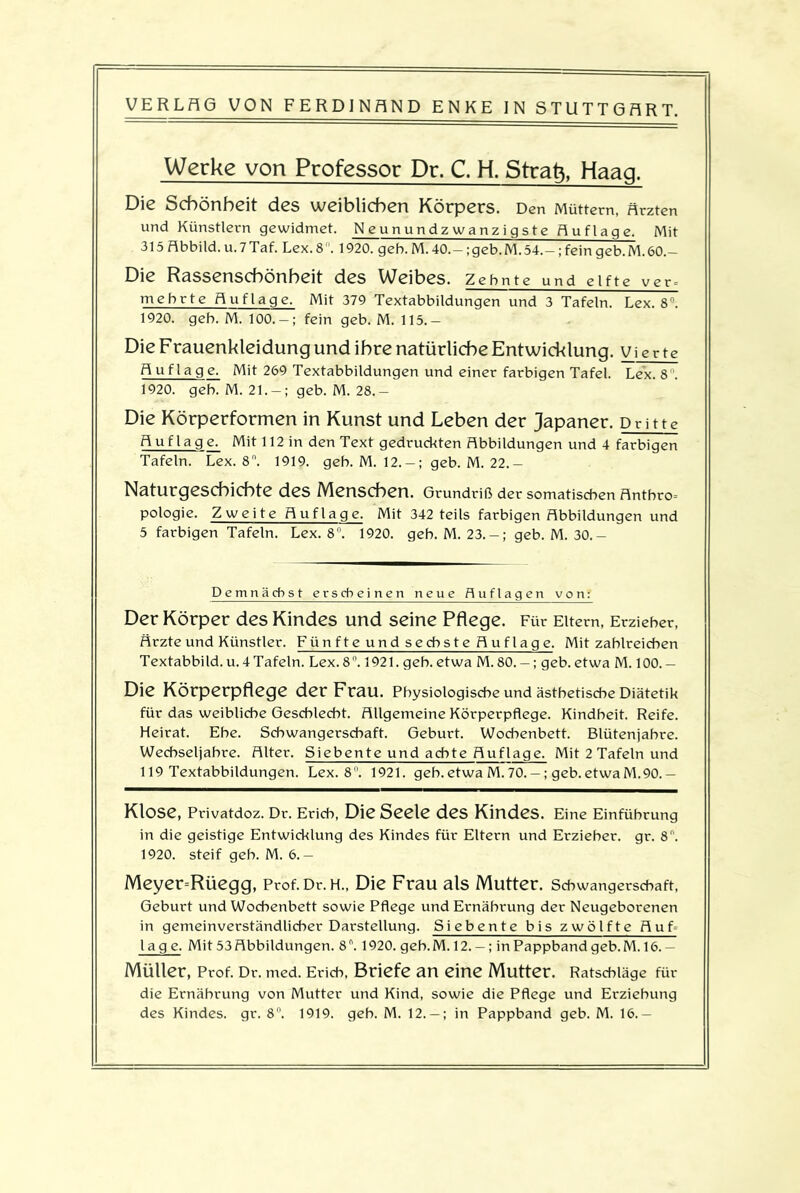 Werke von Professor Dr. C. H. Strafr, Haag. Die Schönheit des weiblichen Körpers. Den Müttern, Ärzten und Künstlern gewidmet. Neunundzwanzigste Auflage. Mit 315 Abbild, u. 7 Tat. Lex. 8. 1920. geh. M. 40.-; geb. M. 54.-; fein geb. M. 60.- Die Rassenschönheit des Weibes. Zehnte und elfte ver- mehrte Auflage. Mit 379 Textabbildungen und 3 Tafeln. Lex. 8°. 1920. geb. M. 100. — ; fein geb. M. 115.— Die Frauenkleidung und ihre natürliche Entwicklung. Vierte Auflage. Mit 269 Textabbildungen und einer farbigen Tafel. Lex. 8°. 1920. geb. M. 21. — ; geb. M. 28.— Die Körperformen in Kunst und Leben der Japaner. Dritte Auflage. Mit 112 in den Text gedruckten Abbildungen und 4 farbigen Tafeln. Lex. 8°. 1919. geb. M. 12.-; geb. M. 22.- Naturgeschichte des Menschen. Grundriß der somatischen Antbro= pologie. Zweite Auflage. Mit 342 teils farbigen Abbildungen und 5 farbigen Tafeln. Lex. 8. 1920. geb. M. 23.-; geb. M. 30.- Demnächst erscheinen neue Auflagen von: Der Körper des Kindes und seine Pflege. Für Eitern, Erzieher, Ärzte und Künstler. Fünfte und sechste Auflage. Mit zahlreichen Textabbild.u. 4 Tafeln. Lex. 8°. 1921. geb. etwa M. 80. —; geb. etwa M. 100. - Die Körperpflege der Frau. Physiologische und ästhetische Diätetik für das weibliche Geschlecht. Allgemeine Körperpflege. Kindheit. Reife. Heirat. Ehe. Schwangerschaft. Geburt. Wochenbett. Blütenjabre. Wechseljahre. Alter. Siebente und achte Auflage. Mit 2 Tafeln und 119 Textabbildungen. Lex. 8°. 1921. geb. etwa M. 70. —; geb. etwa M. 90. — Klose, Privatdoz. Dr. Erich, Die Seele des Kindes. Eine Einführung in die geistige Entwicklung des Kindes für Eltern und Erzieher, gr. 8. 1920. steif geb. M. 6.— Meyer=Rüegg, Prof. Dr. H., Die Frau als Mutter. Schwangerschaft, Geburt und Wochenbett sowie Pflege und Ernährung der Neugeborenen in gemeinverständlicher Darstellung. Siebente bis zwölfte Auf läge. Mit 53 Abbildungen. 8°. 1920. geb.M.12. —; in Pappband geb. M. 16. — Müller, Prof. Dr. med. Erich, Briefe an eine Mutter. Ratschläge für die Ernährung von Mutter und Kind, sowie die Pflege und Erziehung