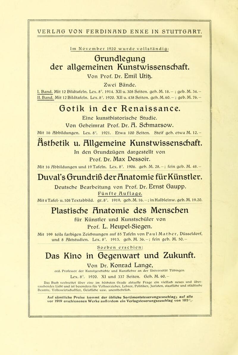 Im November 1920 wurde vollständig: Grundlegung der allgemeinen Kunstwissenschaft. Von Prof. Dr. Emil Uti§. Zwei Bände. I, Band. Mit 12 Bildtafeln. Lex. 8°. 1914. XII u.308 Seiten, geh. M. 18.— ; geb. M. 34.— II. Band. Mit 12 Bildtafeln. Lex. 8°. 1920. XII u. 438 Seiten, geb. M. 60.— ; geb. M. 76. - Gotik in der Renaissance. Eine kunsthistorische Studie. Von Geheimrat Prof. Dr. H. Scbmarsow. Mit 16 Abbildungen. Lex. 8°. 1921. Etwa 100 Seiten. Steif geb. etwa M. 12. — 9 9 Ästhetik u. Allgemeine Kunstwissenschaft. In den Grundzügen dargestellt von Prof. Dr. Max Dessoir. Mit 16 Abbildungen und 19 Tafeln. Lex. 8°. 1906. geb. M. 28. — ; fein geb. M. 48.— Duval’s Grundriß der Anatomie für Künstler. Deutsche Bearbeitung von Prof. Dr. Ernst Gaupp. Fünfte Auflage. Mit4Tafel= u. 108Textabbild, gr.8. 1919. geb.M. 16.-; inHalbleinw. geb.M. 19.20. Plastische Anatomie des Menschen für Künstler und Kunstschüler von Prof. L. Heupel-Siegen. Mit 199 teils farbigen Zeichnungen auf 85 Tafeln von Paul Matbev, Düsseldorf, und 8 Aktstudien. Lex. 8°. 1913. geb. M. 36.-; fein geb. M. 50.- Soeben erschien: Das Kino in Gegenwart und Zukunft. Von Dr. Konrad Lange, ord. Professor der Kunstgeschichte und Kunstlehre an der Universität Tübingen. Lex. 8°. 1920. XI und 337 Seiten. Geb. M. 60.- Das Buch verbreitet über eine im höchsten Grade aktuelle Frage ein vielfach neues und über laschendes Licht und ist besonders für Volkserzieher, Lehrer, Politiker, Juristen, staatliche und städtische Beamte, Volkswirtschaftler, Geistliche usw. unentbehrlich. Auf sämtliche Preise kommt der übliche Sortimentsteuerungszuschlag; auf alle vor 1919 erschienenen Werke außerdem ein Verlagsteuerungszuschlag von 100