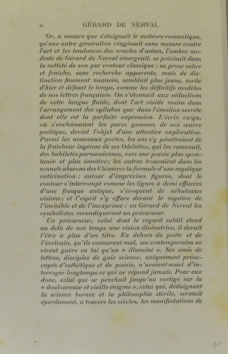 Or, ci mesure que s'éteignait le météore romantique, qu'une autre génération réagissait sans mesure contre l'art et les tendances des oracles d'antan, l'ombre mo- deste de Gérard de Nerval émergeait, se précisait dans la netteté de son pur contour classique : sa prose sobre et fraîche, sans recherche apparente, mais de dis- tinction finement nuancée, semblait plus jeune, écrite d'hier et défiant le temps, comme les définitifs modèles de nos lettres françaises. On s'étonnait aux séductions de cette langue fluide, dont l'art réside moins dans l'arrangement des syllabes que dans l'émotion secrète dont elle est la parfaite expression. L'écrin exigu, où s'enchâssaient les pures gemmes de son œuvre poétique, devint l'objet d'une attentive exploration. Parmi les nouveaux poètes, les uns s'y pénétraient de la fraîcheur ingénue de ses Odelettes, qui les ramenait, des habiletés parnassiennes, vers une poésie plus spon- tanée et plus émotive; les autres trouvaient dans les sonnets abscons des Chimères la formule d'une mystique vaticination : autour d’imprécises figures, dont le contour s’interrompt comme les lignes à demi effacées d’une fresque antique, s’évoquent de nébuleuses visions; et l’esprit s’y effare devant le mystère de l’invisible et de l’inexprimé : en Gérard de Nerval les symbolistes revendiquèrent un précurseur. Un précurseur, celui dont le regard subtil étend au delà de son temps une vision divinatrice, il devait l’être ci plus cl’un titre. En dehors du poète et de l’écrivain, qu’ils connurent mal, ses contemporains ne virent guère en lui qu’un « illuminé ». Ses anus de lettres, disciples de gaie science, uniquement préoc- cupés d’esthétique et de poésie, n’avaient souci d’in- terroger longtemps ce qui ne répond jamais. Pour eux donc, celui qui se penchait jusqu’au vertige sur la « douloureuse et vieille énigme », celui qui, dédaignant la science bornée et la philosophie stenle, scrutait éperdument, ci travers les siècles, les manifestations de