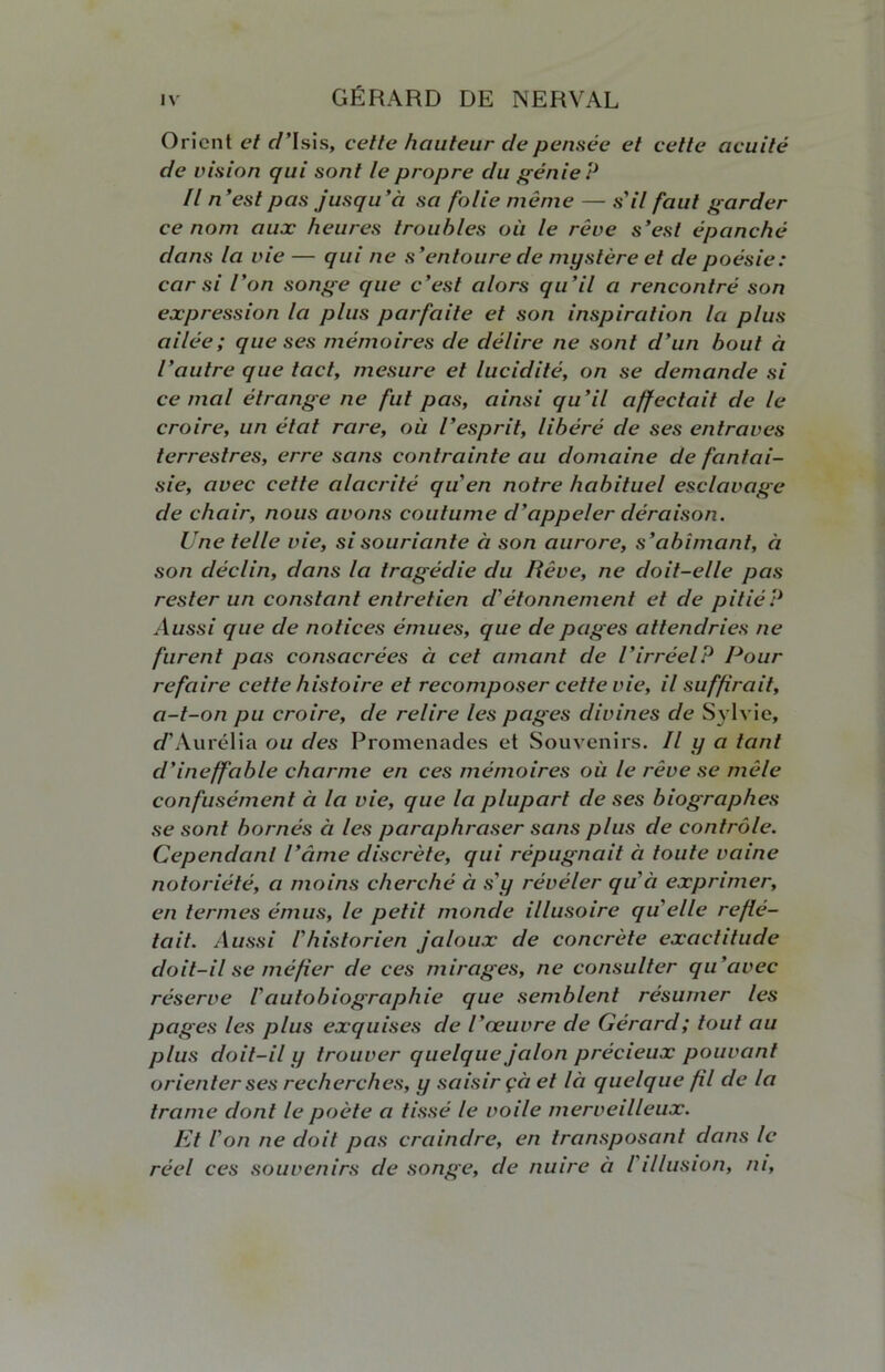 Orient et c/’Isis, cette hauteur de pensée et cette acuité de vision qui sont le propre du génie ? Il n'est pas jusqu’à sa folie même — s'il faut garder ce nom aux heures troubles où le rêve s’est épanché dans la vie — qui ne s’entoure de mystère et de poésie: car si l’on songe que c’est alors qu’il a rencontré son expression la plus parfaite et son inspiration la plus ailée; que ses mémoires de délire ne sont d’un bout à l’autre que tact, mesure et lucidité, on se demande si cernai étrange ne fut pas, ainsi qu’il affectait de le croire, un état rare, où l’esprit, libéré de ses entraves terrestres, erre sans contrainte au domaine de fantai- sie, avec cette alacrité qu'en notre habituel esclavage de chair, nous avons coutume d'appeler déraison. Une telle vie, si souriante à son aurore, s’abîmant, à son déclin, dans la tragédie du Rêve, ne doit-elle pas rester un constant entretien d'étonnement et de pitié? Aussi que de notices émues, que de pages attendries ne furent pas consacrées à cet amant de l’irréelP Pour refaire cette histoire et recomposer cette vie, il suffirait, a-t-on pu croire, de relire les pages divines de Sylvie, t/’Aurélia ou des Promenades et Souvenirs. Il y a tant d’ineffable charme en ces mémoires où le rêve se mêle confusément à la vie, que la plupart de ses biographes se sont bornés a les paraphraser sans plus de contrôle. Cependant l’âme discrète, qui répugnait à toute vaine notoriété, a moins cherché à s'y révéler qu'à exprimer, en termes émus, le petit monde illusoire quelle reflé- tait. Aussi Vhistorien jaloux de concrète exactitude doit-il se méfier de ces mirages, ne consulter qu'avec réserve iautobiographie que semblent résumer les pages les plus exquises de l’œuvre de Gérard; tout au plus doit-il y trouver quelque jalon précieux pouvant orienter ses recherches, y saisir çà et là quelque fil de la trame dont le poète a tissé le voile merveilleux. Et l'on ne doit pas craindre, en transposant dans le réel ces souvenirs de songe, de nuire à l illusion, ni.