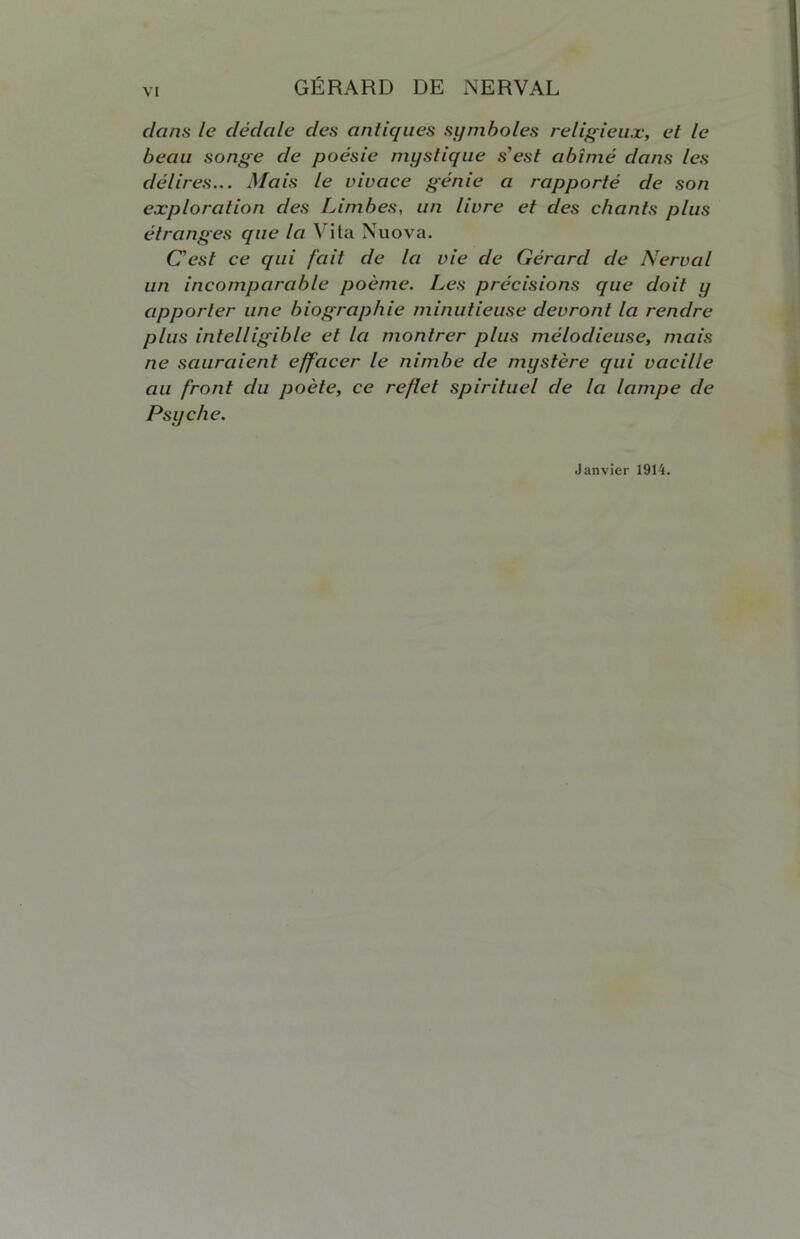 dans le dédale des antiques symboles religieux, et le beau songe de poésie mystique s'est abîmé dans les délires... Mais le vivace génie a rapporté de son exploration des Limbes, un livre et des chants plus étranges que la Vita Nuova. C'est ce qui fait de la vie de Gérard de Nerval un incomparable poème. Les précisions que doit y apporter une biographie minutieuse devront la rendre plus intelligible et la montrer plus mélodieuse, mais ne sauraient effacer le nimbe de mystère qui vacille au front du poète, ce reflet spirituel de la lampe de Psyché. Janvier 1914.
