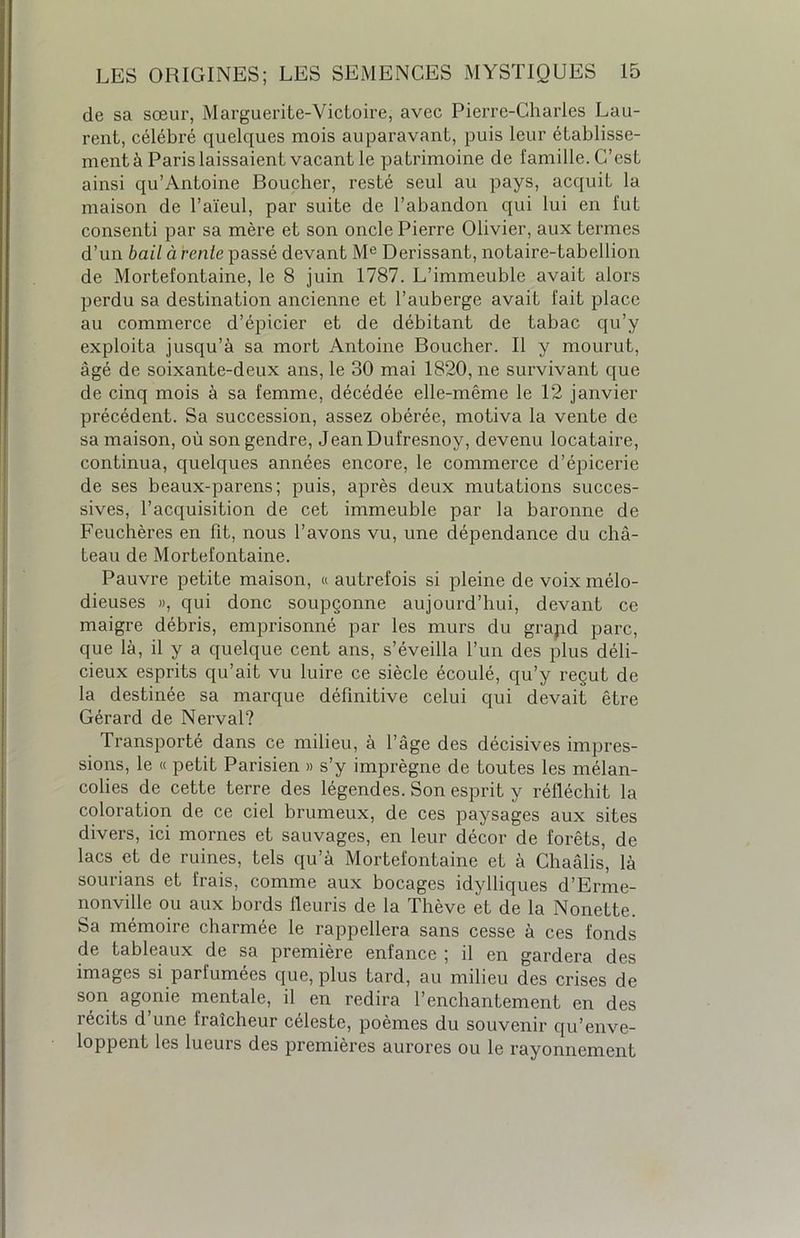 de sa sœur, Marguerite-Victoire, avec Pierre-Charles Lau- rent, célébré quelques mois auparavant, puis leur établisse- ment à Paris laissaient vacant le patrimoine de famille. C’est ainsi qu’Antoine Boucher, resté seul au pays, acquit la maison de l’aïeul, par suite de l’abandon qui lui en fut consenti par sa mère et son oncle Pierre Olivier, aux termes d’un bail à rente passé devant Me Derissant, notaire-tabellion de Mortefontaine, le 8 juin 1787. L’immeuble avait alors perdu sa destination ancienne et l’auberge avait fait place au commerce d’épicier et de débitant de tabac qu’y exploita jusqu’à sa mort Antoine Boucher. Il y mourut, âgé de soixante-deux ans, le 30 mai 1820, ne survivant que de cinq mois à sa femme, décédée elle-même le 12 janvier- précédent. Sa succession, assez obérée, motiva la vente de sa maison, où son gendre, JeanDufresnoy, devenu locataire, continua, quelques années encore, le commerce d’épicerie de ses beaux-parens; puis, après deux mutations succes- sives, l’acquisition de cet immeuble par la baronne de Feuchères en fit, nous l’avons vu, une dépendance du châ- teau de Mortefontaine. Pauvre petite maison, « autrefois si pleine de voix mélo- dieuses », qui donc soupçonne aujourd’hui, devant ce maigre débris, emprisonné par les murs du grajid parc, que là, il y a quelque cent ans, s’éveilla l’un des plus déli- cieux esprits qu’ait vu luire ce siècle écoulé, qu’y reçut de la destinée sa marque définitive celui qui devait être Gérard de Nerval? Transporté dans ce milieu, à l’âge des décisives impres- sions, le « petit Parisien » s’y imprègne de toutes les mélan- colies de cette terre des légendes. Son esprit y réfléchit la coloration de ce ciel brumeux, de ces paysages aux sites divers, ici mornes et sauvages, en leur décor de forêts, de lacs et de ruines, tels qu’à Mortefontaine et à Chaâlis, là sourians et frais, comme aux bocages idylliques d’Erme- nonville ou aux bords fleuris de la Thève et de la Nonette. Sa mémoire charmée le rappellera sans cesse à ces fonds de tableaux de sa première enfance ; il en gardera des images si parfumées que, plus tard, au milieu des crises de son agonie mentale, il en redira l’enchantement en des récits d’une fraîcheur céleste, poèmes du souvenir qu’enve- loppent les lueurs des premières aurores ou le rayonnement