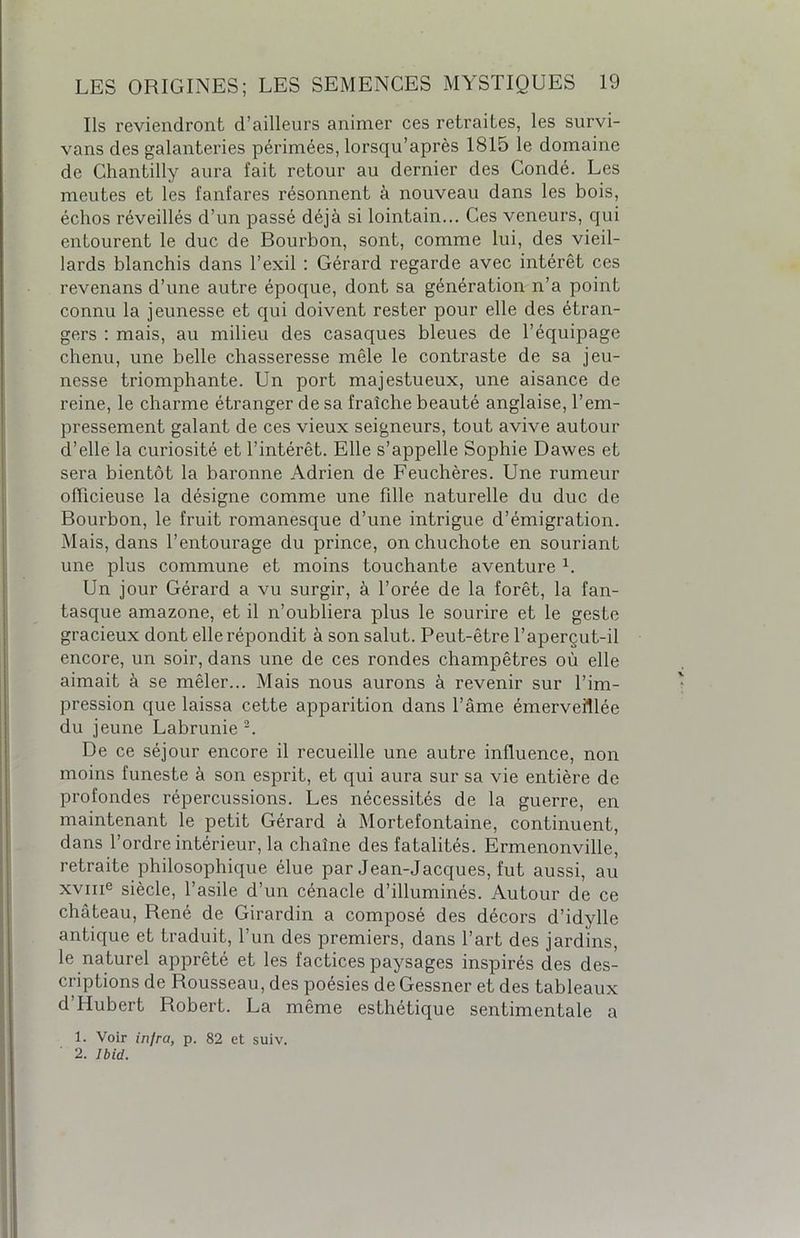 Ils reviendront d’ailleurs animer ces retraites, les survi- vans des galanteries périmées, lorsqu’après 1815 le domaine de Chantilly aura fait retour au dernier des Condé. Les meutes et les fanfares résonnent à nouveau dans les bois, échos réveillés d’un passé déjà si lointain... Ces veneurs, qui entourent le duc de Bourbon, sont, comme lui, des vieil- lards blanchis dans l’exil : Gérard regarde avec intérêt ces revenans d’une autre époque, dont sa génération n’a point connu la jeunesse et qui doivent rester pour elle des étran- gers : mais, au milieu des casaques bleues de l’équipage chenu, une belle chasseresse mêle le contraste de sa jeu- nesse triomphante. Un port majestueux, une aisance de reine, le charme étranger de sa fraîche beauté anglaise, l’em- pressement galant de ces vieux seigneurs, tout avive autour d’elle la curiosité et l’intérêt. Elle s’appelle Sophie Dawes et sera bientôt la baronne Adrien de Feuchères. Une rumeur officieuse la désigne comme une fille naturelle du duc de Bourbon, le fruit romanesque d’une intrigue d’émigration. Mais, dans l’entourage du prince, on chuchote en souriant une plus commune et moins touchante aventure L Un jour Gérard a vu surgir, à l’orée de la forêt, la fan- tasque amazone, et il n’oubliera plus le sourire et le geste gracieux dont elle répondit à son salut. Peut-être l’aperçut-il encore, un soir, dans une de ces rondes champêtres où elle aimait à se mêler... Mais nous aurons à revenir sur l’im- pression que laissa cette apparition dans l’âme émerveillée du jeune Labrunie 2. De ce séjour encore il recueille une autre influence, non moins funeste à son esprit, et qui aura sur sa vie entière de profondes répercussions. Les nécessités de la guerre, en maintenant le petit Gérard à Mortefontaine, continuent, dans l’ordre intérieur, la chaîne des fatalités. Ermenonville, retraite philosophique élue par Jean-Jacques, fut aussi, au xvme siècle, l’asile d’un cénacle d’illuminés. Autour de ce château, René de Girardin a composé des décors d’idylle antique et traduit, l’un des premiers, dans l’art des jardins, le naturel apprêté et les factices paysages inspirés des des- criptions de Rousseau, des poésies de Gessner et des tableaux d’Hubert Robert. La même esthétique sentimentale a 1. Voir infra, p. 82 et suiv. 2. Ibid.