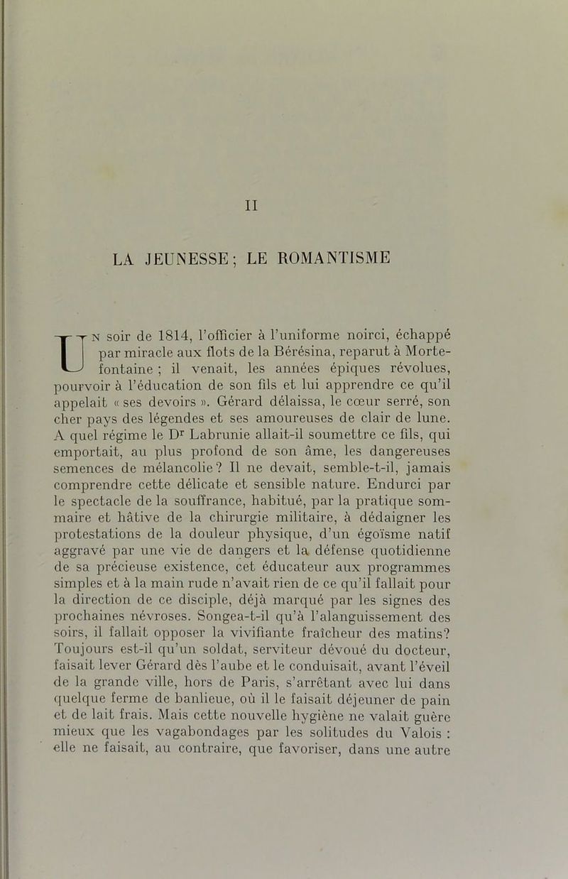 II LA JEUNESSE; LE ROMANTISME Un soir de 1814, l’officier à l’uniforme noirci, échappé par miracle aux flots de la Bérésina, reparut à Morte- fontaine ; il venait, les années épiques révolues, pourvoir à l’éducation de son fds et lui apprendre ce qu’il appelait « ses devoirs ». Gérard délaissa, le cœur serré, son cher pays des légendes et ses amoureuses de clair de lune. A quel régime le Dr Labrunie allait-il soumettre ce fils, qui emportait, au plus profond de son âme, les dangereuses semences de mélancolie? Il ne devait, semble-t-il, jamais comprendre cette délicate et sensible nature. Endurci par le spectacle de la souffrance, habitué, par la pratique som- maire et hâtive de la chirurgie militaire, à dédaigner les protestations de la douleur physique, d’un égoïsme natif aggravé par une vie de dangers et la défense quotidienne de sa précieuse existence, cet éducateur aux programmes simples et à la main rude n’avait rien de ce qu’il fallait pour la direction de ce disciple, déjà marqué par les signes des prochaines névroses. Songea-t-il qu’à l’alanguissement des soirs, il fallait opposer la vivifiante fraîcheur des matins? Toujours est-il qu’un soldat, serviteur dévoué du docteur, faisait lever Gérard dès l’aube et le conduisait, avant l’éveil de la grande ville, hors de Paris, s’arrêtant avec lui dans quelque ferme de banlieue, où il le faisait déjeuner de pain et de lait frais. Mais cette nouvelle hygiène ne valait guère mieux que les vagabondages par les solitudes du Valois : elle ne faisait, au contraire, que favoriser, dans une autre