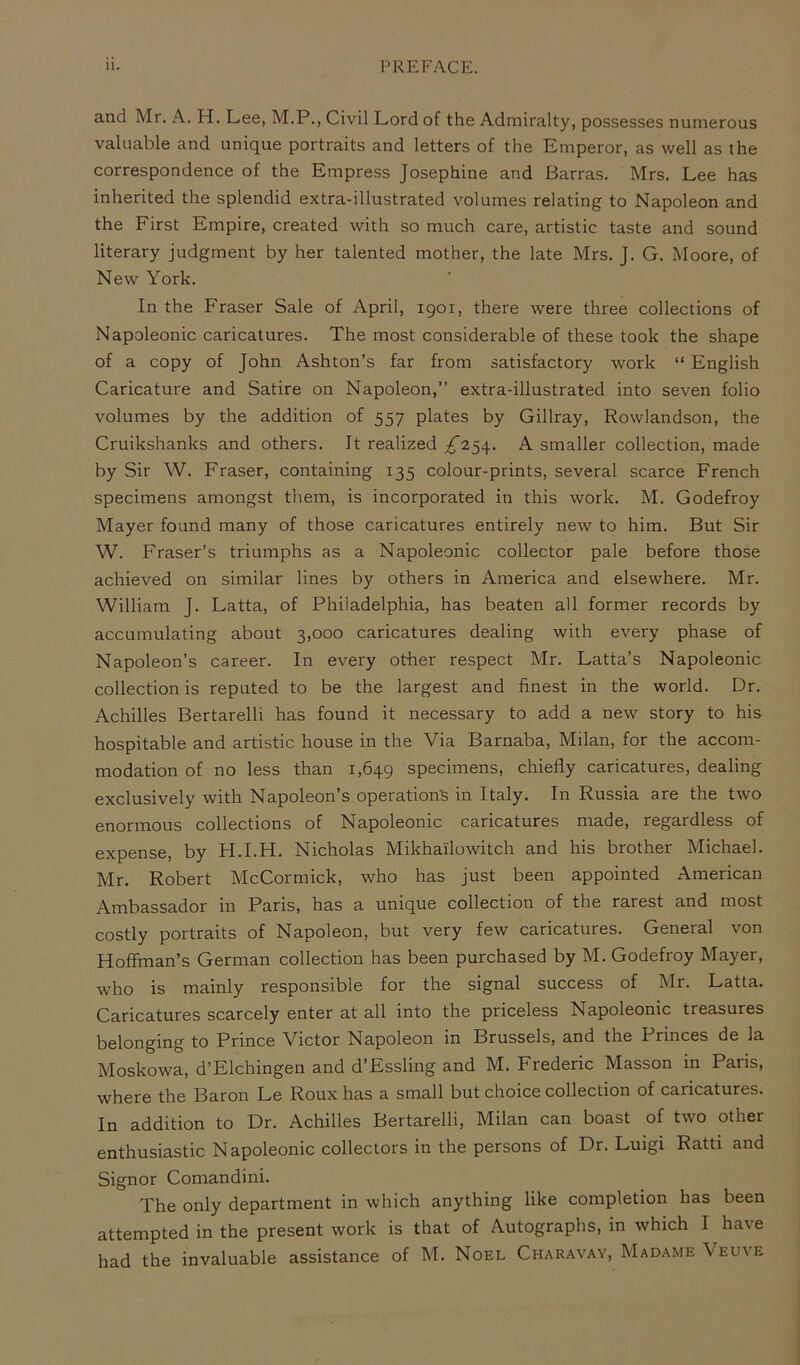 and Mr. A. H. Lee, M.PCivil Lord of the Admiralty, possesses numerous valuable and unique portraits and letters of the Emperor, as well as the correspondence of the Empress Josephine and Barras. Mrs. Lee has inherited the splendid extra-illustrated volumes relating to Napoleon and the First Empire, created with so much care, artistic taste and sound literary judgment by her talented mother, the late Mrs. J. G. Moore, of New York. In the Fraser Sale of April, 1901, there were three collections of Napoleonic caricatures. The most considerable of these took the shape of a copy of John Ashton’s far from satisfactory work “ English Caricature and Satire on Napoleon,” extra-illustrated into seven folio volumes by the addition of 557 plates by Gillray, Rowlandson, the Cruikshanks and others. It realized ^254. A smaller collection, made by Sir W. Fraser, containing 135 colour-prints, several scarce French specimens amongst them, is incorporated in this work. M. Godefroy Mayer found many of those caricatures entirely new to him. But Sir W. Fraser’s triumphs as a Napoleonic collector pale before those achieved on similar lines by others in America and elsewhere. Mr. William J. Latta, of Philadelphia, has beaten all former records by accumulating about 3,000 caricatures dealing with every phase of Napoleon’s career. In every other respect Mr. Latta’s Napoleonic collection is reputed to be the largest and finest in the world. Dr. Achilles Bertarelli has found it necessary to add a new story to his hospitable and artistic house in the Via Barnaba, Milan, for the accom- modation of no less than 1,649 specimens, chiefly caricatures, dealing exclusively with Napoleon’s operation's in Italy. In Russia are the two enormous collections of Napoleonic caricatures made, regardless of expense, by H.I.H. Nicholas Mikhailowitch and his brother Michael. Mr. Robert McCormick, who has just been appointed American Ambassador in Paris, has a unique collection of the rarest and most costly portraits of Napoleon, but very few caricatures. General von Hoffman’s German collection has been purchased by M. Godefroy Mayer, who is mainly responsible for the signal success of Mr. Latta. Caricatures scarcely enter at all into the priceless Napoleonic treasures belonging to Prince Victor Napoleon in Brussels, and the Princes de la Moskowa, d’Elchingen and d’Essling and M. Frederic Masson in Paris, where the Baron Le Roux has a small but choice collection of caricatures. In addition to Dr. Achilles Bertarelli, Milan can boast of two other enthusiastic Napoleonic collectors in the persons of Dr. Luigi Ratti and Signor Comandini. The only department in which anything like completion has been attempted in the present work is that of Autographs, in which I have had the invaluable assistance of M. Noel Charavay, Madame \ euve