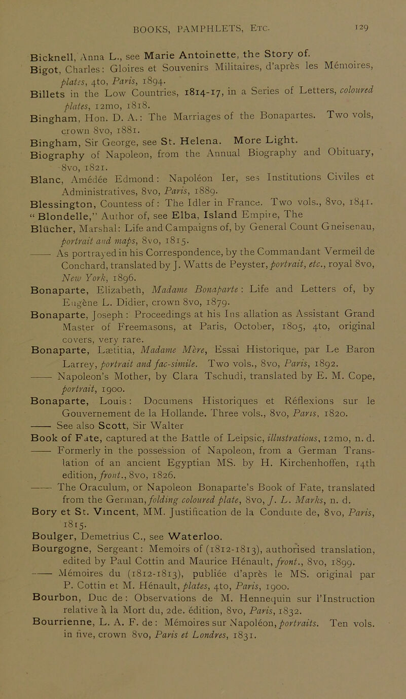 Bicknell, Anna L., see Marie Antoinette, the Story of. Bigot, Charles: Gloires et Souvenirs Militaires, d’apr&s les Memoires, plates, 4to, Paris, 1894. Billets in the Low Countries, 1814-17, in a Series of Letters, coloured plates, 12ino, 1818. Bingham, Hon. D. A.: The Marriages of the Bonapartes. Two vols, crown 8vo, 1881. Bingham, Sir George, see St. Helena. More Light. Biography of Napoleon, from the Annual Biography and Obituary, 8vo, 1821. Blanc, Amedee Bdmond : Napoleon Ier, ses Institutions Civiles et Administratives, 8vo, Paris, 1889. Blessington, Countess of: The Idler in France. Two vols., 8vo, 1841. “ Blondelle,” Author of, see Elba, Island Empire, The Bliicher, Marshal: Life and Campaigns of, by General Count Gneisenau, portrait and maps, 8vo, 1815. As portrayed in his Correspondence, by the Commandant Vermeil de Conchard, translated by J. Watts de Peyster, portrait, etc., royal 8vo, New York, 1896. Bonaparte, Elizabeth, Madame Bonaparte : Life and Letters of, by Eugene L. Didier, crown 8vo, 1879. Bonaparte, Joseph: Proceedings at his Ins allation as Assistant Grand Master of Freemasons, at Paris, October, 1805, 4to, original covers, very rare. Bonaparte, Laetitia, Madame Mere, Essai Historique, par Le Baron Larrey, portrait and fac-simile. Two vols., 8vo, Paris, 1892. Napoleon’s Mother, by Clara Tschudi, translated by E. M. Cope, portrait, 1900. Bonaparte, Louis: Documens Historiques et Reflexions sur le Gouvernement de la Hollande. Three vols., 8vo, Pans, 1820. See also Scott, Sir Walter Book of Fate, captured at the Battle of Leipsic, illustrations, i2mo, n. d. Formerly in the possession of Napoleon, from a German Trans- lation of an ancient Egyptian MS. by H. Kirchenhoffen, 14th edition, front., 8vo, 1826. The Oraculum, or Napoleon Bonaparte’s Book of Fate, translated from the German, folding coloured plate, 8vo, J. L. Marks, n. d. Bory et St. Vincent, MM. Justification de la Conduite de, 8vo, Paris, 1815. Boulger, Demetrius C., see Waterloo. Bourgogne, Sergeant: Memoirs of (1812-1813), authorised translation, edited by Paul Cottin and Maurice Plenault, fvont., 8vo, 1899. Memoires du (1812-1813), publiee d’apr£s le MS. original par P. Cottin et M. Henault, plates, 4to, Paris, 1900. Bourbon, Due de: Observations de M. Hennequin sur l’lnstruction relative a la Mort du, 2de. edition, 8vo, Paris, 1832. Bourrienne, L. A. F. de : Memoires sur Napoleon, portraits. Ten vols. in five, crown 8vo, Paris et Londres, 1831.