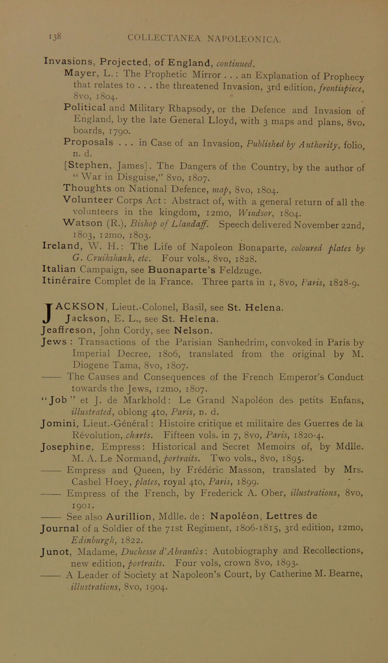 Invasions, Projected, of England, continued. Mayer, L.: The Prophetic Mirror ... an Explanation of Prophecy that relates to . . . the threatened Invasion, 3rd edition, frontispiece, Svo, 1804. Political and Military Rhapsody, or the Defence and Invasion of England, by the late General Lloyd, with 3 maps and plans, 8vo> boards, 1790. Proposals ... in Case of an Invasion, Published by Authority, folio, n. d. [Stephen, James], The Dangers of the Country, by the author of “ War in Disguise,” 8vo, 1807. Thoughts on National Defence, map, 8vo, 1804. Volunteer Corps Act: Abstract of, with a general return of all the volunteers in the kingdom, 121110, Windsor, 1804. Watson (R.), Bishop of Llandajf. Speech delivered November 22nd, 1803, i2mo, 1803. Ireland, W. H.: The Life of Napoleon Bonaparte, coloured plates by G. Cruikshank, etc. Four vols., 8vo, 1828. Italian Campaign, see Buonaparte’s Feldzuge. Itineraire Complet de la France. Three parts in 1, Svo, Paris, 1828-9. JACKSON, Lieut.-Colonel, Basil, see St. Helena. Jackson, E. L., see St. Helena. Jeaffreson, John Cordy, see Nelson. Jews : Transactions of the Parisian Sanhedrim, convoked in Paris by Imperial Decree, 1806, translated from the original by M. Diogene Tama, Svo, 1807. The Causes and Consequences of the French Emperor’s Conduct towards the Jews, i2mo, 1807. “Job ” et J. de Markhold: Le Grand Napoleon des petits Enfans, illustrated, oblong 4to, Paris, n. d. Jomini, Lieut.-General: Histoire critique et militaire des Guerres de la Revolution, charts. Fifteen vols. in 7, 8vo, Paris, 1820-4. Josephine, Empress: Historical and Secret Memoirs of, by Mdlle. M. A. Le Normand, portraits. Two vols., Svo, 1895. Empress and Queen, by Frederic Masson, translated by Mrs. Cashel Hoey, plates, royal 4to, Paris, 1899. Empress of the French, by Frederick A. Ober, illustrations, Svo, 1901. See also Aurillion, Mdlle. de : Napoleon, Lettres de Journal of a Soldier of the 71st Regiment, 1806-1815, 3rd edition, i2mo, Edinburgh, 1822. Junot, Madame, Duchesse d'Abrantcs: Autobiography and Recollections, new edition, portraits. Four vols, crown Svo, 1893. A Leader of Society at Napoleon’s Court, by Catherine M. Bearne, illustrations, 8vo, 1904.