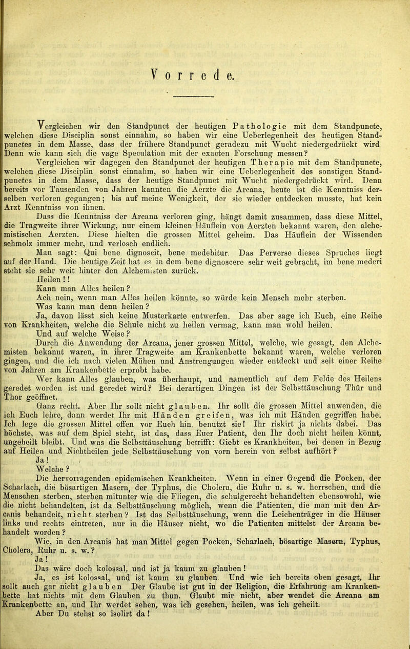 Vorrede. Vergleichen wir den Standpunct der heutigen Pathologie mit dem Standpuncte, welchen diese Disciplin sonst einnahm, so haben wir eine Ueberlegenheit des heutigen Stand- punctes in dem Masse, dass der frühere Standpunct geradezu mit Wucht niedergedrückt wird Denn wie kann sich die vage Speculation mit der exacten Forschung messen? Vergleichen wir dagegen den Standpunct der heutigen Therapie mit dem Standpuncte, welchen diese Disciplin sonst einnahm, so haben wir eine Ueberlegenheit des sonstigen Stand- punctes in dem Masse, dass der heutige Standpunct mit Wucht niedergedrückt wird. Denn bereits vor Tausenden von Jahren kannten die Aerzte die Arcana, heute ist die Kenntniss der- selben verloren gegangen; bis auf meine Wenigkeit, der sic wieder entdecken musste, hat kein Arzt Kenntniss von ihnen. Dass die Kenntniss der Arcana verloren ging^ hängt damit zusammen, dass diese Mittel, I die Tragweite ihrer Wirkung, nur einem kleinen Häuflein von Aerzten bekannt waren, den alche- Imistischen Aerzten. Diese hielten die grossen Mittel geheim. Das Häuflein der Wissenden I schmolz immer mehr, und verlosch endlich. ; Man sagt: Qui bene dignoscit, bene medebitur. Das Perverse dieses Spruches liegt auf der Hand. Die heutige Zeit hat es in dem bene dignoscerc sehr weit gebracht, im bene mederi steht sie sehr weit hinter den Alchemisten zurück. Heilen !! Kann man Alles heilen ? Ach nein, wenn man Alles heilen könnte, so würde kein Mensch mehr sterben. Was kann man denn heilen? Ja, davon lässt sich keine Musterkarte entwerfen. Das aber sage ich Euch, eine Reihe ; von Krankheiten, welche die Schule nicht zu heilen vermag, kann man wohl heilen. Und auf welche Weise? Durch die Anwendung der Arcana, jener grossen Mittel, welche, wie gesagt, den Alche- I misten bekannt waren, in ihrer Tragweite am Krankenbette bekannt waren, welche verloren gingen, und die ich nach vielen Mühen und Anstrengungen wieder entdeckt und seit einer Reihe l| von Jahren am Krankenbette erprobt habe. I Wer kann Alles glauben, was überhaupt, und namentlich auf dem Felde des Heilens i geredet worden ist und geredet wird? Bei derartigen Dingen ist der Selbsttäuschung Thür und I Thor geöffnet. Ganz recht. Aber Ihr sollt nicht glauben. Ihr sollt die grossen Mittel anwenden, die lieh Euch lehre, dann werdet Ihr mit Händen greifen, was ich mit Händen gegriffen habe. Ich lege die grossen Mittel offen vor Euch hin, benutzt sie! Ihr riskirt ja nichts dabei. Das höchste, was auf dem Spiel steht, ist das, dass Euer Patient, den Ihr doch nicht heilen könnt, ungeheilt bleibt. Und was die Selbsttäuschung betrifft: Giebt es Krankheiten, bei denen in Bezug auf Heilen und Richtbeilen jede Selbsttäuschung von vorn herein von selbst aufhört ? Ja! Welche ? Die hervorragenden epidemischen Krankheiten. Wenn in einer Gegend die Pocken, der Scharlach, die bösartigen Masern, der Typhus, die Cholera, die Ruhr u. s. w. herrschen, und die Menschen sterben, sterben mitunter wie die Fliegen, die schulgerecht behandelten ebensowohl, wie die nicht behandelten, ist da Selbsttäuschung möglich, wenn die Patienten, die man mit den Ar- canis behandelt, nicht sterben? Ist das Selbsttäuschung, wenn die Leichenträger in die Häuser links und rechts eintreten, nur in die Häuser nicht, wo die Patienten mittelst der Arcana be- handelt worden ? Wie, in den Arcanis hat man Mittel gegen Pocken, Scharlach, bösartige Masern, Typhus, Cholera, Ruhr u. s. w. ? Ja! Das wäre doch kolossal, und ist ja kaum zu glauben ! Ja, es ist kolossal, und ist kaum zu glauben. Und wie ich bereite oben gesagt, Ihr sollt auch gar nicht glauben Der Glaube ist gut in der Religion, die Erfahrung am Kranken- bette hat nichts mit dem Glauben zu thun. Glaubt mir nicht, aber wendet die Arcana am Krankenbette an, und Ihr werdet sehen, was ich gesehen, heilen, w'as ich geheilt. Aber Du stehst so isolirt da !