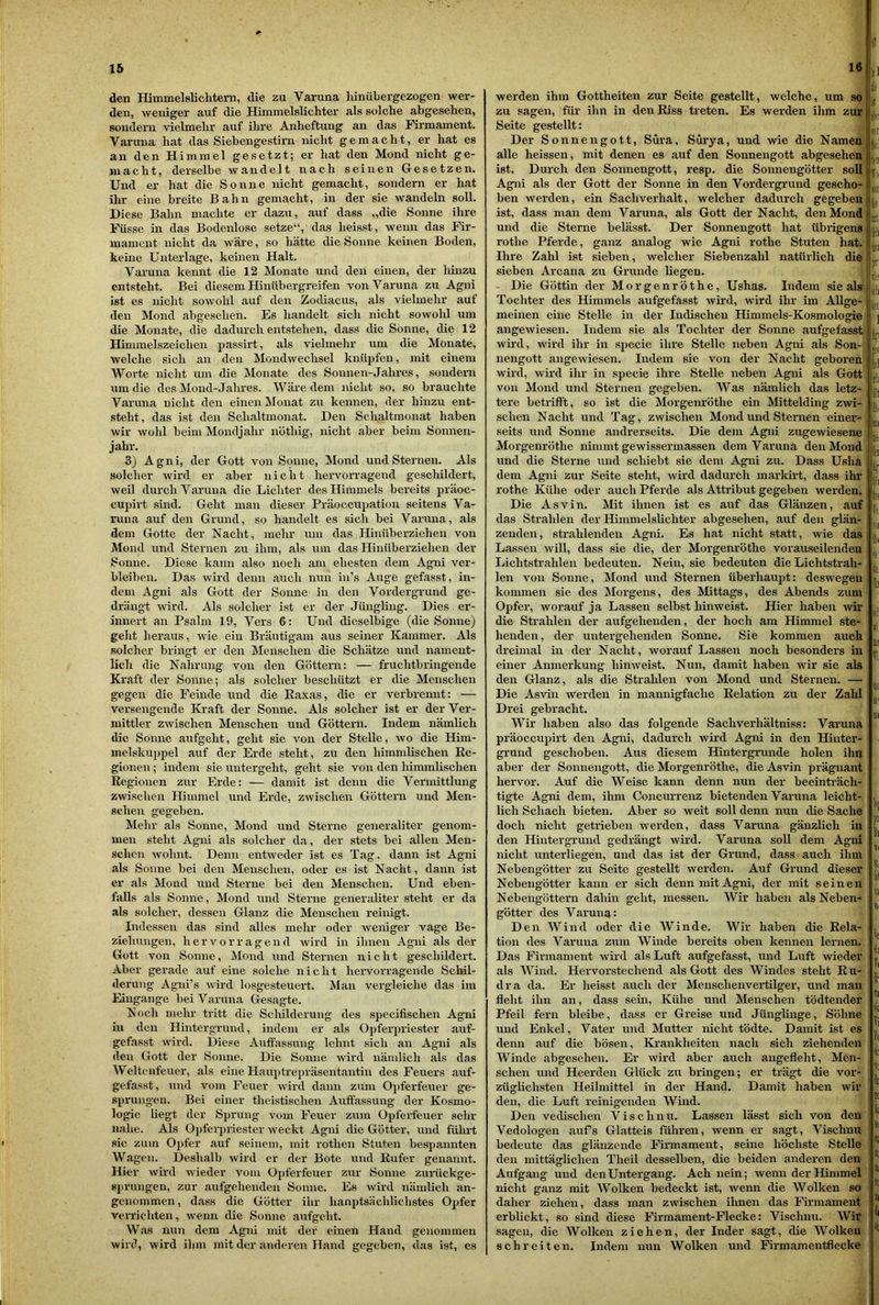 den Himmelslichtern, die zu Varuna liinübergezogen wer- den, weniger auf die Himmelslichter als solche abgesehen, sondern vielmehr auf ilire Anheftung an das Firmament. Varuna hat das Siebengestirn nicht gemacht, er hat es an den Himmel gesetzt; er hat den Mond nicht ge- macht, derselbe wandelt nach seinen Gesetzen. Und er hat die Sonne nicht gemacht, sondern er hat ihr eine breite Bahn gemacht, in der sie wandeln soll. Diese Bahn machte er dazu, auf dass „die Sonne ihre Füsse in das Bodenlose setze“, das heisst, wenn das Fir- mament nicht da wäre, so hätte die Sonne keinen Boden, keine Unterlage, keinen Halt. Varuna kennt die 12 Monate und den einen, der hinzu entsteht. Bei diesem Hinübergreifen von Varuna zu Agni ist es nicht sowohl auf den Zodiacus, als vielmehr auf den Mond abgesehen. Es handelt sich nicht sowohl um die Monate, die dadurch entstehen, dass die Sonne, die 12 Himmelszeichen passirt, als vielmehr um die Monate, welche sich an den Mondwechsel knüpfen, mit einem Worte nicht um die iNIonate des Sonnen-Jahres, sondern um die des Mond-Jahres. Wäre dem nicht so, so brauchte Varuna nicht den einen Monat zu kennen, der hinzu ent- steht, das ist den Schaltmonat. Den Schaltmonat haben wir wohl beim Mondjahr nöthig, nicht aher beim Sonnen- jahr. 3) Agni, der Gott von Sonne, Mond und Sternen. Als solcher wird er aber nicht hervorragend geschildert, weil durch Varuna die Lichter des Himmels bereits präoc- cupirt sind. Geht man dieser Präoccupation seitens Va- runa auf den Grund, so handelt es sich bei Varuna, als dem Gotte der Nacht, mehr um das Hinüberziehen von Mond und Sternen zu ihm, als um das Hinüberziehen der Sonne. Diese kann also noch am ehesten dem Agni ver- bleiben. Das wird denn auch nun in’s Auge gefasst, in- dem Agni als Gott der Sonne in den Vordergrund ge- drängt wird. Als solcher ist er der Jüngling. Dies er- innert an Psalm 19, Vers 6: Und dieselbige (die Sonne) geht heraus, wie ein Bräutigam aus seiner Kammer. Als solcher bringt er den Menschen die Schätze und nament- lich die Nahrung von den Göttern: — fruchtbringende Kraft der Sonne; als solcher beschützt er die Menschen gegen die Feinde und die Eaxas, die er verbrennt: — versengende Kraft der Sonne. Als solcher ist er der Ver- mittler zwischen Menschen und Göttern. Indem nämlich die Sonne aufgeht, geht sie von der Stelle, wo die Him- melskuppel auf der Erde steht, zu den himmlischen Re- gionen ; indem sie untergeht, geht sie von den himmlischen Regionen zur Erde: — damit ist denn die Vermittlung zwischen Himmel und Erde, zwischen Göttern und Men- schen gegeben. Mehr als Sonne, Mond und Sterne generaliter genom- men steht Agni als solcher da, der stets bei allen Men- schen wohnt. Denn entweder ist es Tag, dann ist Agni als Sonne bei den Menschen, oder es ist Nacht, dann ist er als Mond und Sterne bei den Menschen. Und eben- falls als Sonne, Mond und Sterne generaliter steht er da als solcher, dessen Glanz die Menschen reinigt. Indessen das sind alles mein’ oder weniger vage Be- ziehungen, hervorragend wird in ilinen Agni als der Gott von Sonne, Mond und Sternen nicht geschildert. Aber gerade auf eine solche nicht hervorragende Schil- derung Agui’s wird losgesteuert. Man vergleiche das im Eingänge bei Varuna Gesagte. Noch mehr tritt die Schilderung des specifischen Agni in den Hintergrund, indem er als Opferpriester auf- gefasst wird. Diese Auffassung lehnt sich an Agni als den Gott der Sonne. Die Sonne wird nämlich als das Weltenfeuer, als eine Hauptrepräsentantin des Feuers auf- gefasst, und vom Feuer wird dann zum Opferfeuer ge- sprungen. Bei einer theistischen Auffassung der Kosmo- logie liegt der Sprung vom Feuer zum Opferfeuer sehr nahe. Als Ojjferpriester weckt Agni die Götter, und führt sie zum Opfer auf seinem, mit rothen Stuten bespannten Wagen. Deshalb wird er der Bote und Rufer genannt. Hier wird wieder vom Opferfeuer zur Sonne zurückge- sprungen, zur aufgehenden Sonne. Es wird nämlich an- genommen , dass die Götter ihr hanptsächlichstes Opfer verrichten, wenn die Sonne aufgeht. Was nun dem Agni mit der einen Hand genommen wird, wird ilim mit der anderen Hand gegeben, das ist, es t! werden ihm Gottheiten zur Seite gestellt, welche, um so zu sagen, für ihn in den Riss treten. Es werden ihm zur Seite gestellt: Der Sonnengott, Süra, Surya, und wie die Namen alle heissen, mit denen es auf den Sonnengott abgesehen ist. Durch den Sonnengott, resp. die Sonnengötter soll Agni als der Gott der Sonne in den Vordergrund gescho- ben werden, ein Sachverhalt, welcher dadurch gegeben ist, dass man dem Varuna, als Gott der Nacht, den Mond und die Sterne belässt. Der Sonnengott hat übrigens rothe Pferde, ganz analog wie Agni rothe Stuten hat. Ihre Zahl ist sieben, welcher Siebenzahl natürlich die sieben Arcana zu Grunde liegen. Die Göttin der Morgenröthe, Ushas. Indem sie als Tochter des Himmels aufgefasst wird, wird ihr im Allge- meinen eine Stelle in der Indischen Himmels-Kosmologie angewiesen. Indem sie als Tochter der Sonne aufgefasst wird, wird ihr in specie ihre Stelle neben Agni als Son- nengott angewiesen. Indem sie von der Nacht geboren wird, wird ihr in specie ihre Stelle neben Agni als Gott von Mond und Sternen gegeben. Was nämlich das letz- tere betrifft, so ist die Morgenröthe ein Mittelding zwi- schen Nacht und Tag, zwischen Mond und Sternen einer- seits und Sonne andrerseits. Die dem Agni zugewiesene Morgenröthe nimmt gewissermassen dem Varuna den Mond und die Sterne und schiebt sie dem Agni zu. Dass Usha dem Agni zur Seite steht, wird dadurch markirt, dass ihr rothe Kühe oder auch Pferde als Attribut gegeben werden. Die Asvin. Mit ihnen ist es auf das Glänzen, auf das Strahlen der Himmelslichter abgesehen, auf den glän- zenden, strahlenden Agni. Es hat nicht statt, wie das Lassen will, dass sie die, der Morgenröthe vorauseilenden Lichtstrahlen bedeuten. Nein, sie bedeuten die Lichtstrah- len von Sonne, Mond und Sternen überhaupt: deswegen kommen sie des Morgens, des Mittags, des Abends zum Opfer, worauf ja Lassen selbst hinweist. Hier haben wh* die Strahlen der aufgehenden, der hoch am Himmel ste- henden, der untergehenden Sonne. Sie kommen auch dreimal in der Nacht, worauf Lassen noch besonders in einer Anmerkung hinweist. Nun, damit haben wir sie als den Glanz, als die Strahlen von Mond und Sternen. — Die Asvin werden in mannigfache Relation zu der Zahl Drei gebracht. Wir haben also das folgende Sachverhältniss: Varuna präoccupirt den Agni, dadurch wird Agni in den Hinter- grund geschoben. Aus diesem Hintergründe holen ihn aber der Sonnengott, die Morgenröthe, die Asvin prägnant hervor. Auf die Weise kann denn nun der beeinträch- tigte Agni dem, ihm Concurrenz bietenden Varuna leicht- lich Schach bieten. Aber so weit soll denn nun die Sache doch nicht getrieben werden, dass Varuna gänzlich in den Hintergrund gedrängt wird. Varuna soll dem Agni nicht unterliegen, und das ist der Grund, dass auch ihm Nebengötter zu Seite gestellt werden. Auf Grund dieser Nebengötter kann er sich denn mit Agni, der mit seinen Nebengöttern dahin geht, messen. Wir haben als Neben- götter des Varuna: Den Wind oder die Winde. Wir haben die Rela- tion des Varuna zum Winde bereits oben kennen lernen. Das Firmament wird als Luft aufgefasst, und Luft wieder als Wind. Hervorstechend als Gott des Windes steht Ru- dra da. Er heisst auch der Menschenvertilger, und man fleht ihn an, dass sein, Kühe und Menschen tödtender Pfeil fern bleibe, dass er Greise und Jünglinge, Söhne und Enkel, Vater und Mutter nicht tödte. Damit ist es denn auf die bösen, Krankheiten nach sich ziehenden Winde abgesehen. Er wird aber auch angefleht, Men- schen und Heerden Glück zu bringen; er trägt die vor- züglichsten Heilmittel in der Hand. Damit haben wir den, die Luft reinigenden Wind. Den vedischen Visclinu. Lassen lässt sich von den Vedologen aufs Glatteis führen, wenn er sagt, Visclinu bedeute das glänzende Firmament, seine höchste Stelle den mittäglichen Theil desselben, die beiden anderen den Aufgang und denUntergang. Ach nein; wenn der Himmel nicht ganz mit Wolken bedeckt ist, wenn die Wolken so daher ziehen, dass man zwischen ihnen das Firmament erblickt, so sind diese Firmament-Flecke: Visclinu. Wir sagen, die Wolken ziehen, der Inder sagt, die Wolken schreiten. Indem nun Wolken und Firmamentflecke lii rt «