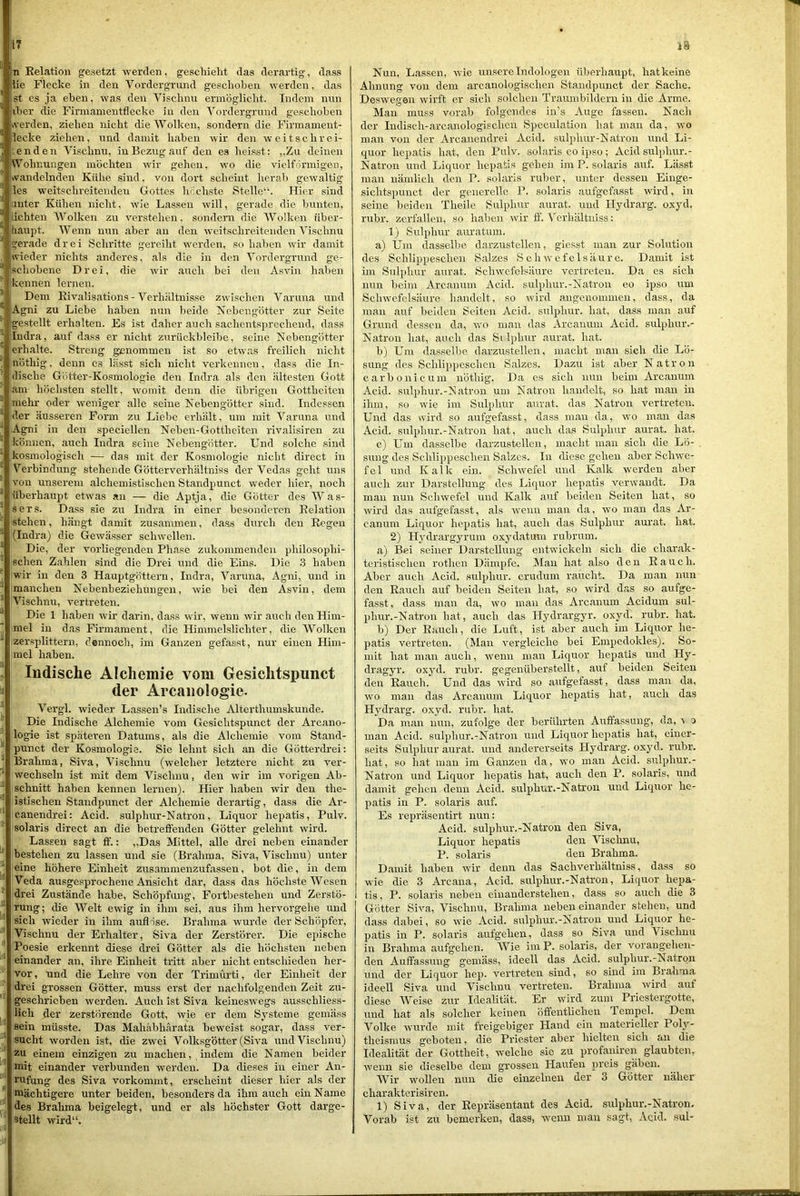 ln Relation gesetzt werden, geschielit das derartig, dass iie Flecke in den Vordergrund geschoben werden, das jst es ja eben, was den Visclinu ermöglicht. Indem nun iher die Firmamentflecke in den Vordergrund ge.schohen »verden, ziehen nicht die Wolken, sondern die Firmament- lecke ziehen, und damit haben wir den w e i t s c h r e i- l'.enden Vischnu, in Bezug auf den es heisst: ,,Zu deinen 'VA^ohnungen möchten wir gehen, wo die vieiförmigen, ivandelnden Kühe sind. von dort scheint herab gewaltig les weitschreitendeu Gottes höchste Stelle“. Hier sind anter Kühen nicht, wie Lassen will, gerade die bunten, lichten AVolken zu verstehen. sondern die AVolken über- haupt. V^enn nun aber an den weitschreiteuden Vischnu gerade drei Schritte gereiht werden, so haben wir damit ivieder nichts anderes, als die in den A^ordergrund ge- schobene Drei, die wir auch bei den Asvin haben ' kennen lernen. * Dem Rivalisations - A'^erhältnisse zwischen Varuna und Agni zu Liebe haben nun beide Nebengötter zur Seite gestellt erhalten. Es ist daher auch sachents])rechend, dass Indra, auf dass er nicht zurückbleibe, seine Nebengötter erhalte. Streng genommen ist so etwas freilich nicht nöthig, denn cs lässt sich nicht verkennen, dass die In- dische Götter-Kosmologie den Indra als den ältesten Gott am- höchsten stellt, womit denn die übrigen Gottheiten mehr oder weniger alle seine Nebengötter sind. Indessen der äusseren Form zu Liebe erhält, um mit A'^aruna und Agni in den speciellen Neben-Gottheiten rivalisiren zu können, auch Indra seine Nebengötter. Und solche sind kosmologisch — das mit der Ko.smologie nicht direct in Verbindung stehende Götterverhältniss der Vedas geht uns von unserem alchemistischen Standpunct weder hier, noch überhaupt etwas an — die Aptja, die Götter des AA^as- sers. Dass sie zu Indra in einer besonderen Relation stehen, hängt damit zusammen, das.s durch den Regen (Indra) die Gewässer schwellen. Die, der vorliegenden Phase zukommenden philosophi- schen Zahlen .sind die Drei und die Eins. Die 3 haben wir in den 3 Hauptgöttern, Indra, A^aruna, Agni, und in manchen Nebenbeziehungen, wie bei den Asvin, dem Ahschnu, vertreten. Die 1 haben wir darin, da.ss wir, wenn wir auch den Him- mel in das Firmament, die Himmelslichter, die AVolken ' zersplittern, dennoch, im Ganzen gefasst, nur einen Him- mel haben. Indische Alchemie vom Gesichtspunct i der Arcaiiologie. A''ergl. wieder Lassen’s Indische Alterthumskunde. ^ Die Indische Alchemie vom Gesichtspunct der Arcano- logie ist späteren Datums, als die Alchemie vom Stand- ‘ punct der Kosmologie. Sie lehnt sich an die Götterdrei: ■ Brahma, Siva, Vischnu (welcher letztere nicht zu ver- ■ wechseln ist mit dem Vischnu, den wir im vorigen Ab- ' schnitt haben kennen lernen). Hier haben wir den the- istischen Standpunct der Alchemie derartig, dass die Ar- canendrei: Acid. .sulphur-Natron, Liquor hepatis, Pulv. solaris direct an die betreffenden Götter gelehnt wird. Lassen sagt ff.: ,,Das Mittel, alle drei neben einander bestehen zu lassen und sie (Brahma, Siva, Vischnu) unter eine höhere Einheit zusammenzufassen, bot die, in dem Veda ausgesprochene Ansicht dar, dass das höchste AVesen drei Zustände habe, Schöpfung, Fortbestehen und Zerstö- rung; die Welt ewig in ihm sei, aus ihm hervorgehe und sich wieder in ihm auflöse. Brahma w'urde der Schöpfer, Vischnu der Erhalter, Siva der Zerstörer. Die epische Poesie erkennt diese drei Götter als die höchsten neben einander an, ihre Einheit tritt aber nicht entschieden her- vor , und die Lehre von der Trimürti, der Einheit der drei grossen Götter, muss erst der nachfolgenden Zeit zu- geschrieben werden. Auch ist Siva keineswegs ausschliess- ^ lieh der zerstörende Gott, wie er dem Systeme gemäss ’ sein müsste. Das Mahäbhärata beweist sogar, dass ver- sucht worden ist, die zwei Volk.sgötter (Siva und Vischnu) zu einem einzigen zu machen, indem die Namen beider mit einander verbunden werden. Da dieses in einer An- rufung des Siva vorkommt, erscheint dieser hier als der mächtigere unter beiden, besonders da ihm auch ein Name 1) des Brahma beigelegü, und er als höchster Gott darge- stellt wird“. Nun, Lassen, wüe unsere Indologen überhaupt, hat keine Ahnung von dem arcanologischen Standpunct der Sache. Deswegen wirft er sich solchen Traumbildern in die Arme. Mau muss vorab folgendes in’s Auge fassen. Nach der ludisch-arcanologischen Speculation hat man da, wo man von der Arcanendrei Acid. sulphur-Natron und Li- quor hepatis hat, den Pulv. solaris eo ipso ; Acid sulphur.- Natron und Liquor hepatis gehen im P. solaris auf. Lässt man nämlich den P. solaris ruber, unter dessen Einge- sichtspunct der generelle P. solaris aufgefasst wird, in seine beiden Theile Sulphur aurat. und Hydrarg. oxyd. rubr. zerfallen, .so haben wir ff. ATrhältniss: 1) Sulphur auratum. a) Um dasselbe darzustellen, giesst man zur Solution des Schlippeschen Salzes Schwefelsäure. Damit ist im Suljdiur aurat. Schwefelsäure vertreten. Da es sich nun beim Arcanum Acid. sulphur.-Natron eo ipso um Sclnvefelsäure handelt, so w’ird angenommen, dass, da man auf beiden Seiten Acid. sulphur. hat, dass man auf Grund dessen da, wo man das Arcanum Acid. sulphur.- Natron hat, auch das Si lj)hur aurat. hat. b) Um dasselbe darzustellen, macht man sich die Lö- sung des Schlippeschen Salzes. Dazu ist aber Natron carbonicum nöthig. Da es sich nun beim Arcanum Acid. sulphur.-Natron um Natron handelt, so hat man in ihm, so wie im Sulphur aurat. das Natron vertreten. Und das nird so aufgefasst, dass man da, wo man das Acid. sulphur.-Natron hat, auch das Sulphur aurat. hat. c) Um dasselbe darzustellen, macht man sich die Lö- , sung des Schlippeschen Salzes. In diese gehen aber Schwm- fel und Kalk ein. Schwefel und Kalk werden aber auch zur Darstellung des Liquor hepatis venvandt. Da man nun Schwefel und Kalk auf beiden Seiten hat, so wird das aufgefasst, als wenn man da, wo man das Ar- canum Liquor hepatis hat, auch das Sulphur aurat. hat. 2) H3nlrargyrum oxydatum rubrum. a) Bei seiner Darstellung entwickeln sich die charak- teristischen rothen Dämpfe. Man hat also den Rauch. Aber auch Acid. sulphur. crudum raucht. Da man nun den Rauch auf beiden Seiten hat, so wird das so aufge- fasst, dass man da, wo man das Arcanum Acidum sul- phur.-Natron hat, auch das Hydrargyr. oxyd. rubr. hat. b) Der Rauch, die Luft, ist aber auch im Liquor he- patis vertreten. (Man vergleiche bei Empedokles). So- mit hat man auch, w'enu man Liquor hepatis und Hy- dragyr. oxjnl. rubr. gegenüberstellt, auf beiden Seiten den Rauch. Und das wird so aufgefasst, dass man da, W'o man das Arcanum Liquor hepatis hat, auch das Hydrarg. oxyd. rubr. hat. Da man nun, zufolge der berührten Auffassung, da, ■v o man Acid. sulphur.-Natron und Liquor hepatis hat, einer- seits Sulphur aurat. und andererseits Hydrarg. oxjul. rubr. hat, so hat man im Ganzen da, wo man Acid. sulphur.- Natron und Liquor hepatis hat, auch den P. solaris, und damit gehen denn Acid. sulphirr.-Natron und Liquor he- patis in P. solaris auf. Es repräsentirt nun: Acid. sulphur.-Natron den Siva, Liquor hepatis den Vischnu, P. solaris den Brahma. Damit haheu wir denn das Sachverhältniss, dass so wie die 3 Arcana, Acid. sulphur.-Natron, Liquor hepa- tis , P. solaris neben einanderstehen, dass so auch die 3 Götter Siva, Vischnu, Brahma neben einander stehen, und dass dabei, so wfe Acid. sulphui'.-Natron und Liquor he- patis in P. solaris aufgehen, dass so Siva und Vischnu in Brahma aufgehen. Wie im P. solaris, der vorangehen- den Auffassung gemäss, ideell das Acid. sulphur.-Natron und der Liquor hep. vertreten sind, so sind im Brahma ideell Siva und Vischnu vertreten. Brahma wird auf diese Weise zur Idealität. Er wird zum Priostergotte, und hat als solcher keinen öffentlichen Tempel. Dem Volke wurde mit freigebiger Hand ein materieller Poly- theismus geboten, die Priester aber hielten sich an die Idealität der Gottheit, welche sic zu profamren glaubten, wenn sie dieselbe dem grossen Haufen preis gäben. Wir wollen nun die einzelnen der 3 Götter näher charakterisiren. 1) Siva, der Repräsentant des Acid. sulphur.-Natron. Vorab ist zu bemerken, dass, wenn man sagt, Acid. sul-