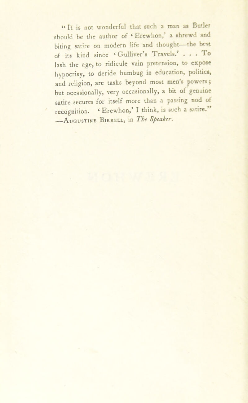 “ It is not wonderful that such a man as Butler should be the author of ‘ Erewhon,’ a shrewd and biting satire on modern life and thought the best of its kind since ‘Gulliver’s Travels.’ . . . To lash the age, to ridicule vain pretension, to expose hypocrisy, to deride humbug in education, politics, and religion, are tasks beyond most men’s powers; but occasionally, very occasionally, a bit of genuine satire secures for itself more than a passing nod of recognition. ‘ Erewhon, I thinx., is such a satire. —Augustine Birrell, in The Speaker.
