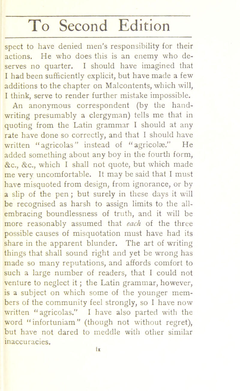 spect to have denied men’s responsibility for their actions. He who does this is an enemy who de- serves no quarter. I should have imagined that I had been sufficiently explicit, but have made a few additions to the chapter on Malcontents, which will, I think, serve to render further mistake impossible. An anonymous correspondent (by the hand- writing presumably a clergyman) tells me that in quoting from the Latin grammar I should at any rate have done so correctly, and that I should have written “agricolas” instead of “agricolae.” He added something about any boy in the fourth form, &c., &c., which I shall not quote, but which made me very uncomfortable. It may be said that I must have misquoted from design, from ignorance, or by a slip of the pen ; but surely in these days it will be recognised as harsh to assign limits to the all- embracing boundlessness of truth, and it will be more reasonably assumed that each of the three possible causes of misquotation must have had its share in the apparent blunder. The art of writing things that shall sound right and yet be wrong has made so many reputations, and affords comfort to such a large number of readers, that I could not venture to neglect it; the Latin grammar, however, is a subject on which some of the younger mem- bers of the community feel strongly, so I have now written “agricolas.” I have also parted with the word “ infortuniam ” (though not without regret), but have not dared to meddle with other similar inaccuracies. li