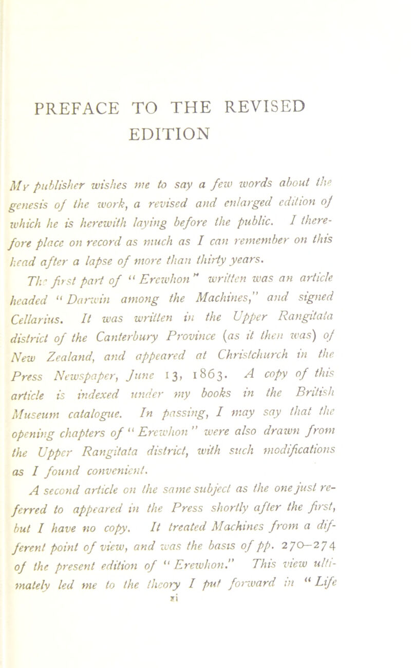 EDITION My publisher wishes we to say a few words about the genesis of the work, a revised and enlarged edition of which he is herewith laying before the public. I there- fore place on record as much as I can remember on this head after a lapse of more than thirty years. Th ' first paii of “ Ercwhon H written was an article headed “ Darwin among the Machines,” and signed Cellarius. It was written in the Upper Rangitata district of the Canterbury Province (as it then was) of New Zealand, and appeared at Christchurch in the Press Newspaper, June 13, 1863. A copy of this article is indexed under my books in the British Museum catalogue. In passing, I may say that the opening chapters of “ Ercwhon ” were also drawn from the Upper Rangitata district, with such modifications as I found convenient. A second article on the same subject as the one just re- ferred to appeared in the Press shortly after the first, but I have no copy. It treated Machines from a dif- ferent point of view, and was the basis of pp. 270—274 of the present edition of “ Erewhon.” This view ulti- mately led me to the theory I put forward in “ Life