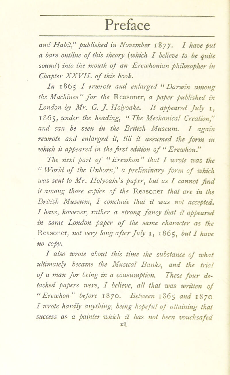 and Habit” published in November 1877. 1 have put a bare outline of this theory (which I believe to be quite sound) into the mouth of an Erewhonian philosopher in Chapter XXVII. of this book. In 1865 I rewrote and enlarged “ Darwin among the Machines for the Reasoner, a paper published in London by Mr. G. J. Holyoake. It appeared July 1, 1865, under the heading, “ The Mechanical Creation, and can be seen in the British Museum. I again rewrote and enlarged it, till it assumed the form in which it appeared in the first edition of “ Erewhon.” The next part of “ Erewhon ” that I wrote was the “ World of the Unborn,” a preliminary form of which was sent to Mr. Holyoake's paper, but as I cannot find it among those copies of the Reasoner that are in the British Museum, I conclude that it was not accepted. I have, however, rather a strong fancy that it appeared in some London paper of the same character as the Reasoner, not very long after July 1, 1865, but I have no copy. I also wrote about this lime the substance of what ultimately became the Musical Banks, and the trial of a man for being in a consumption. These four de- tached papers were, I believe, all that was written of “Erewhon before 1870. Behvcen 1865 and 1870 I wrote hardly anything, being hopeful of attaining that a painter which it has not been vouchsafed success as