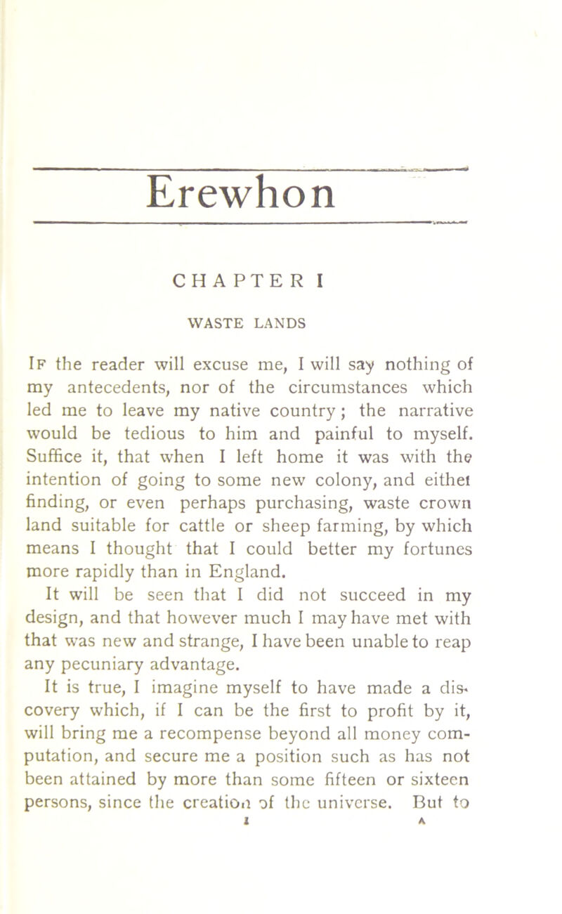 Erewhon CHAPTER I WASTE LANDS If the reader will excuse me, I will say nothing of my antecedents, nor of the circumstances which led me to leave my native country; the narrative would be tedious to him and painful to myself. Suffice it, that when I left home it was with the intention of going to some new colony, and eithel finding, or even perhaps purchasing, waste crown land suitable for cattle or sheep farming, by which means I thought that I could better my fortunes more rapidly than in England. It will be seen that I did not succeed in my design, and that however much I may have met with that was new and strange, I have been unable to reap any pecuniary advantage. It is true, I imagine myself to have made a dis- covery which, if I can be the first to profit by it, will bring me a recompense beyond all money com- putation, and secure me a position such as has not been attained by more than some fifteen or sixteen persons, since the creation of the universe. But to