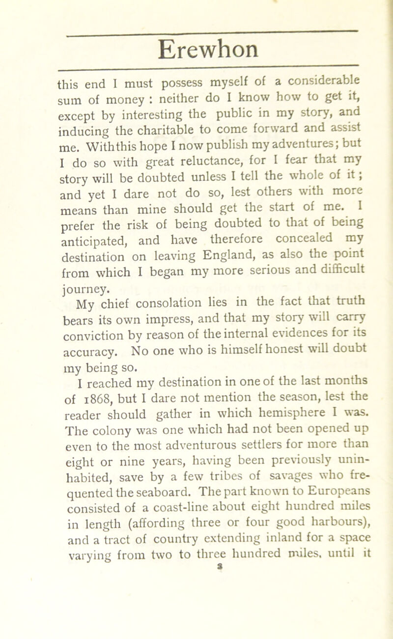 this end I must possess myself of a considerable sum of money : neither do I know how to get it, except by interesting the public in my story, and inducing the charitable to come forward and assist me. With this hope I now publish my adventures; but I do so with great reluctance, for I fear that my story will be doubted unless I tell the whole of it, and yet I dare not do so, lest others with more means than mine should get the start of me. I prefer the risk of being doubted to that of being anticipated, and have therefore concealed my destination on leaving England, as also the point from which I began my more serious and difficult journey. My chief consolation lies in the fact that truth bears its own impress, and that my story will carry conviction by reason of the internal evidences for its accuracy. No one who is himself honest will doubt my being so. I reached my destination in one of the last months of 1868, but I dare not mention the season, lest the reader should gather in which hemisphere I was. The colony was one which had not been opened up even to the most adventurous settlers for more than eight or nine years, having been previously unin- habited, save by a few tribes of savages who fre- quented the seaboard. The part known to Europeans consisted of a coast-line about eight hundred miles in length (affording three or four good harbours), and a tract of country extending inland for a space varying from two to three hundred miles, until it