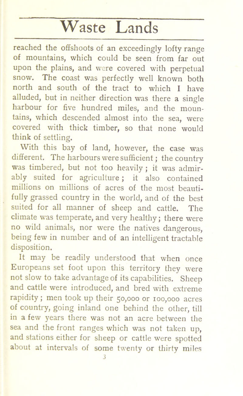 reached the offshoots of an exceedingly lofty range of mountains, which could be seen from far out upon the plains, and were covered with perpetual snow. The coast was perfectly well known both north and south of the tract to which I have alluded, but in neither direction was there a single harbour for five hundred miles, and the moun- tains, which descended almost into the sea, were covered with thick timber, so that none would think of settling. With this bay of land, however, the case was different. The harbours were sufficient; the country was timbered, but not too heavily ; it was admir- ably suited for agriculture; it also contained millions on millions of acres of the most beauti- fully grassed country in the world, and of the best suited for all manner of sheep and cattle. The climate was temperate, and very healthy; there were no wild animals, nor were the natives dangerous, being few in number and of an intelligent tractable disposition. It may be readily understood that when once Europeans set foot upon this territory they were not slow to take advantage of its capabilities. Sheep and cattle were introduced, and bred with extreme rapidity ; men took up their 50,000 or 100,000 acres of country, going inland one behind the other, till in a few years there was not an acre between the sea and the front ranges which was not taken up, and stations either for sheep or cattle were spotted about at intervals of some twenty or thirty miles