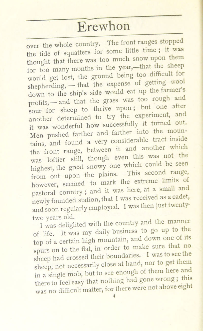 over the whole country. The front ranges stopped the tide of squatters for some little time ; it was thought that there was too much snow upon them for too many months in the year,-that the sheep would get lost, the ground being too difficult or shepherding, - that the expense of getting wool down to the ship’s side would eat up the farmer s profits,-and that the grass was too rough and sour for sheep to thrive upon; but one after another determined to try the experiment and it was wonderful how successfully it turned out. Men pushed farther and farther into the moun- tains, and found a very considerable tract inside the front range, between it and another whic was loftier still, though even this was not the highest, the great snowy one which could be seen from out upon the plains. This second range however, seemed to mark the extieme imus o pastoral country ; and it was here, at a small and newly founded station, that I was received as a cadet, and soon regularly employed. I was then just twenty- two years old. I was delighted with the country and the manner of life. It was my daily business to go up to the top of a certain high mountain, and down one of its spurs on to the flat, in order to make sure that no sheep had crossed their boundaries. I was to see the sheep, not necessarily close at hand, nor to get them in a single mob, but to see enough of them here an there to feel easy that nothing had gone wrong ; this was no difficult matter, for there were not above eijit