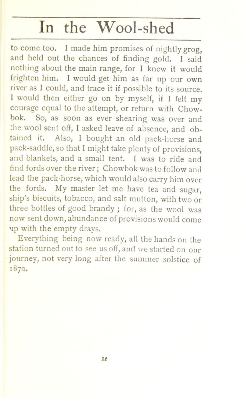to come too. I made him promises of nightly grog, and held out the chances of finding gold. I said nothing about the main range, for I knew it would frighten him. I would get him as far up our own river as I could, and trace it if possible to its source. I would then either go on by myself, if I felt my courage equal to the attempt, or return with Chow- bok. So, as soon as ever shearing was over and the wool sent off, I asked leave of absence, and ob- tained it. Also, I bought an old pack-horse and pack-saddle, so that I might take plenty of provisions, and blankets, and a small tent. I was to ride and find fords over the river; Chowbok was to follow and lead the pack-horse, which would also carry him over the fords. My master let me have tea and sugar, ship’s biscuits, tobacco, and salt mutton, with two or three bottles of good brandy ; for, as the wool was now sent down, abundance of provisions would come up with the empty drays. Everything being now ready, all the hands on the station turned out to see us off, and we started on our journey, not very long after the summer solstice of 1870. le