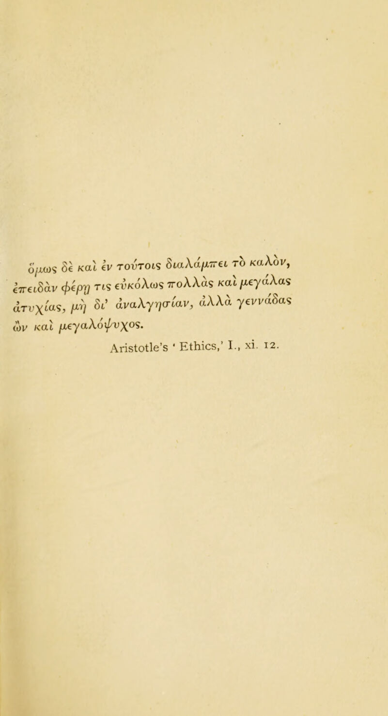 Ojxm St Kttt tv rovTOLS StaXa/XTrtt to KaA,ov, €7TtiSav </)t/3|? Tis tvKoAws TToXXas Kttt fxeyaXas clrvxca?, pi St’ (ivaAyryo-t'av, dAAA ytvvdSas (t)v Kttt fxeyaXoxpvxo'S. Aristotle’s * Ethics,’ I., xi. 12.