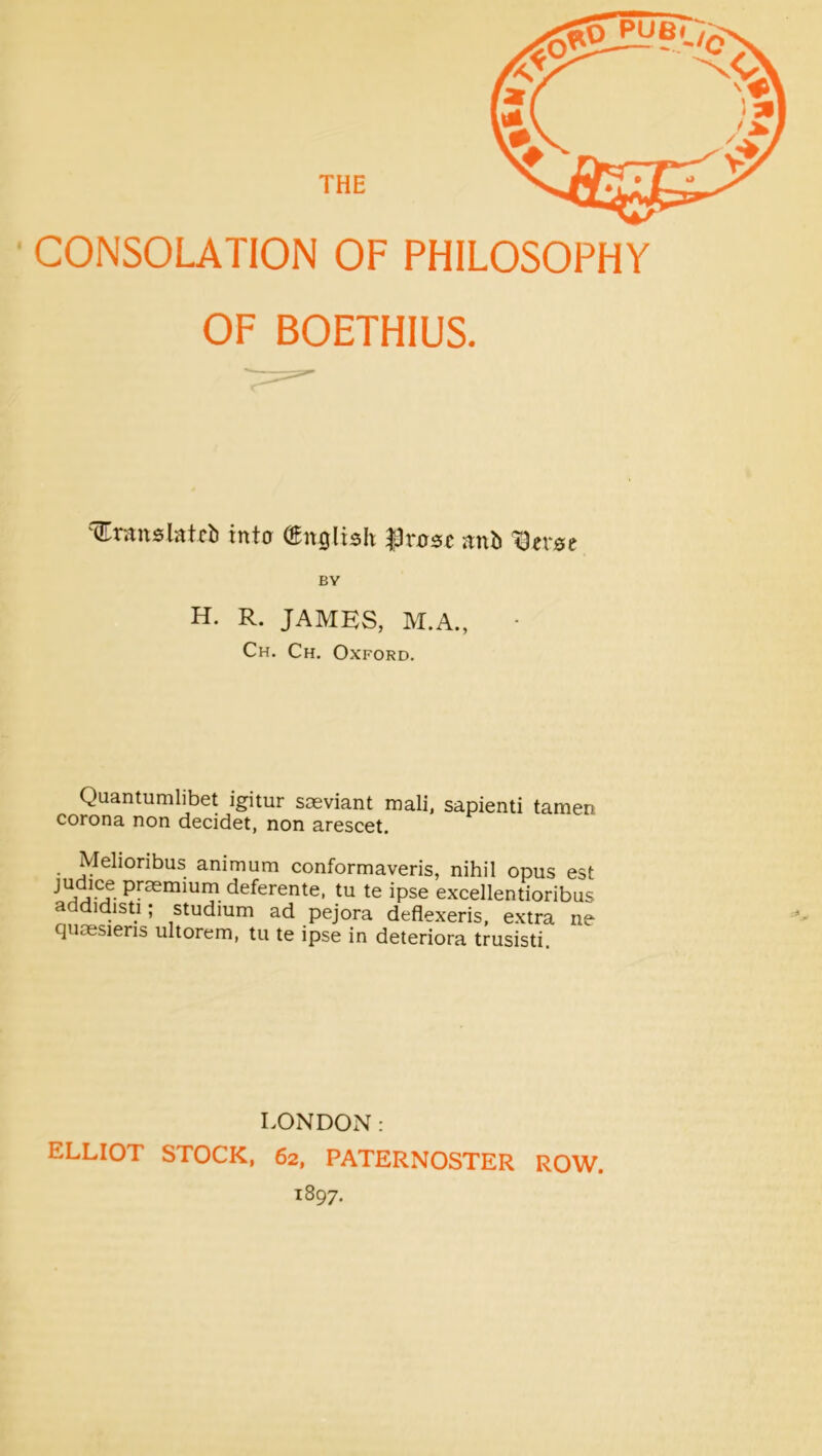 CONSOLATION OF PHILOSOPHY OF BOETHIUS. (Eranslatcb inta (English |3rnsc nnb IDersc BV H. R. JAMES, M.A., ■ Ch. Ch. Oxford. Quantumlibet igitur saeviant mail, sapienti tamen corona non decidet, non arescet. Melioribus animum conformaveris, nihil opus est deferente. tu te ipse excellentioribus addidisti; studium ad pejora deflexeris, extra ne quoesieris ultorem, tu te ipse in deteriora trusisti. LONDON: ELLIOT STOCK, 62, PATERNOSTER ROW. 1897.