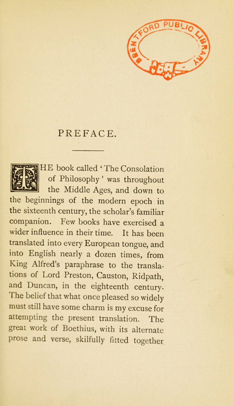 PREFACE. HE book called ‘ The Consolation of Philosophy ’ was throughout the Middle Ages, and down to the beginnings of the modern epoch in the sixteenth century, the scholar’s familiar companion. Few books have exercised a wider influence in their time. It has been translated into every European tongue, and into English nearly a dozen times, from King Alfred’s paraphrase to the transla- tions of Lord Preston, Causton, Ridpath, and Duncan, in the eighteenth century. The belief that what once pleased so widely must still have some charm is my excuse for attempting the present translation. The great work of Boethius, with its alternate prose and verse, skilfully fitted together