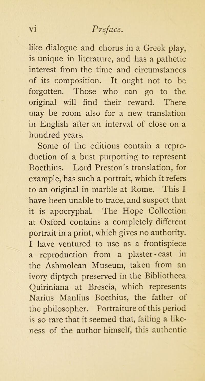 like dialogue and chorus in a Greek play, is unique in literature, and has a pathetic interest from the time and circumstances of its composition. It ought not to be forgotten. Those who can go to the original will find their reward. There may be room also for a new translation in English after an interval of close on a hundred years. Some of the editions contain a repro- duction of a bust purporting to represent Boethius. Lord Preston’s translation, for example, has such a portrait, which it refers to an original in marble at Rome. This I have been unable to trace, and suspect that it is apocryphal. The Hope Collection at Oxford contains a completely different portrait in a print, which gives no authority. I have ventured to use as a frontispiece a reproduction from a plaster-cast in the Ashmolean Museum, taken from an ivory diptych preserved in the Bibliotheca Quiriniana at Brescia, which represents Narius Manlius Boethius, the father of the philosopher. Portraiture of this period is so rare that it seemed that, failing a like- ness of the author himself, this authentic