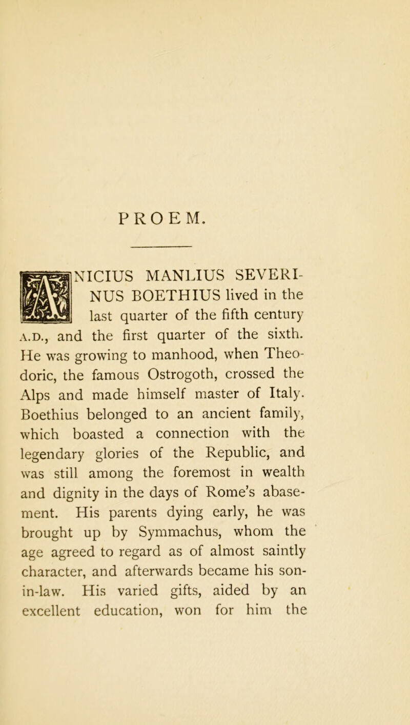 PROEM. NICIUS MANLIUS SEVERI- NUS BOETHIUS lived in the last quarter of the fifth century A.D., and the first quarter of the sixth. He was growing to manhood, when Theo- doric, the famous Ostrogoth, crossed the Alps and made himself master of Italy. Boethius belonged to an ancient family, which boasted a connection with the legendary glories of the Republic, and was still among the foremost in wealth and dignity in the days of Rome’s abase- ment. His parents dying early, he was brought up by Symmachus, whom the age agreed to regard as of almost saintly character, and afterwards became his son- in-law. His varied gifts, aided by an excellent education, won for him the