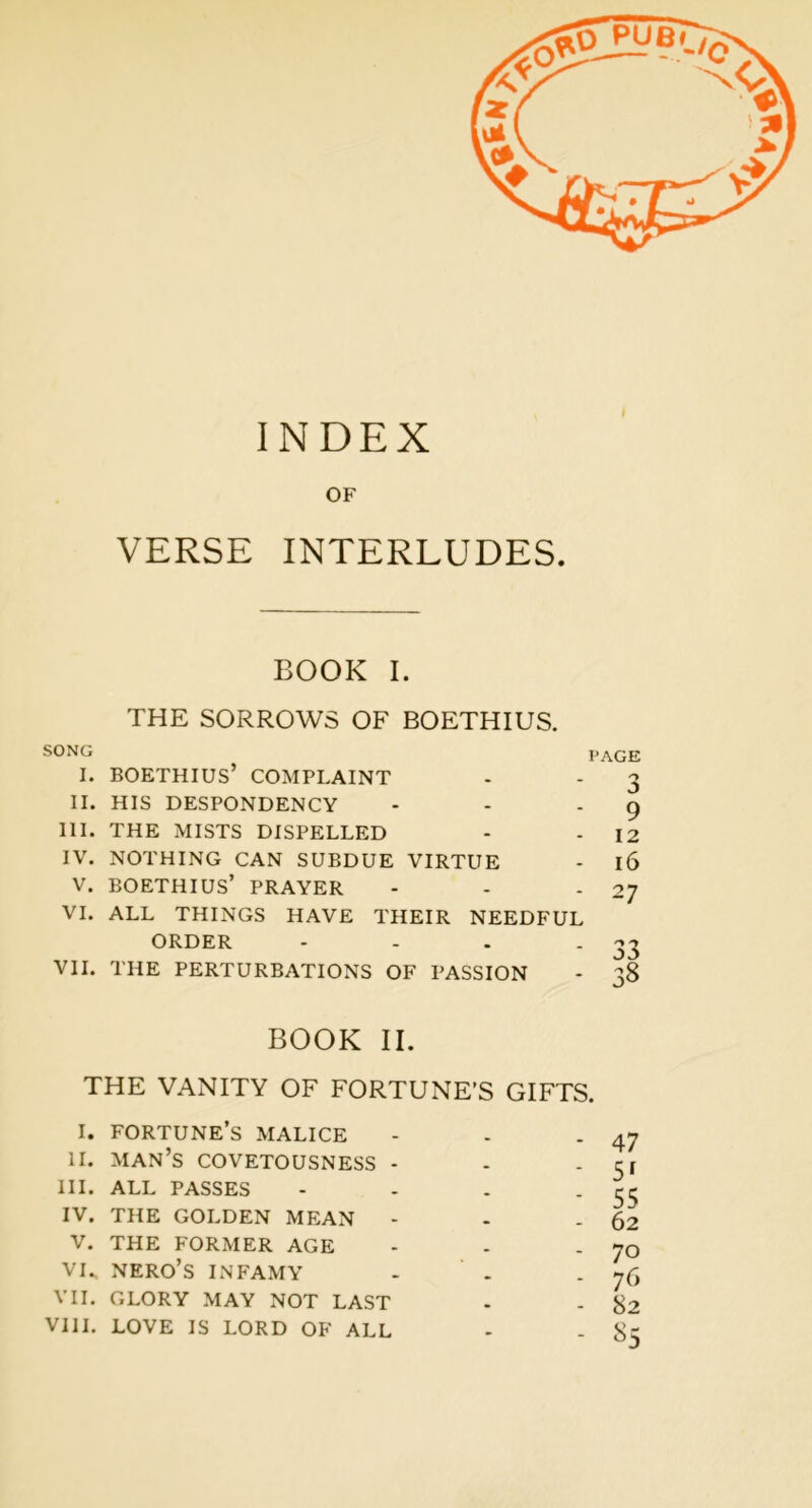 INDEX OF VERSE INTERLUDES. BOOK I. THE SORROWS OF BOETHIUS. SONG PAGE I. BOETHIUS’ COMPLAINT - - 3 II. HIS DESPONDENCY - - '9 III. THE MISTS DISPELLED - - 12 IV. NOTHING CAN SUBDUE VIRTUE - 16 V. BOETHIUS’ PRAYER - - * 27 VI. ALL THINGS HAVE THEIR NEEDFUL ORDER - - - . 33 VII. THE PERTURBATIONS OF PASSION - 38 BOOK II. THE VANITY OF FORTUNE’S GIFTS. I. fortune’s malice - - - 47 II. man’s covetousness - - -Cl III. ALL passes - - - - 55 IV. THE GOLDEN MEAN - - - 62 V. THE FORMER AGE - - - 70 VU NERO’S INFAMY - . - 76 VII. GLORY MAY NOT LAST . - 82 VIII. LOVE IS LORD OF ALL - - 85