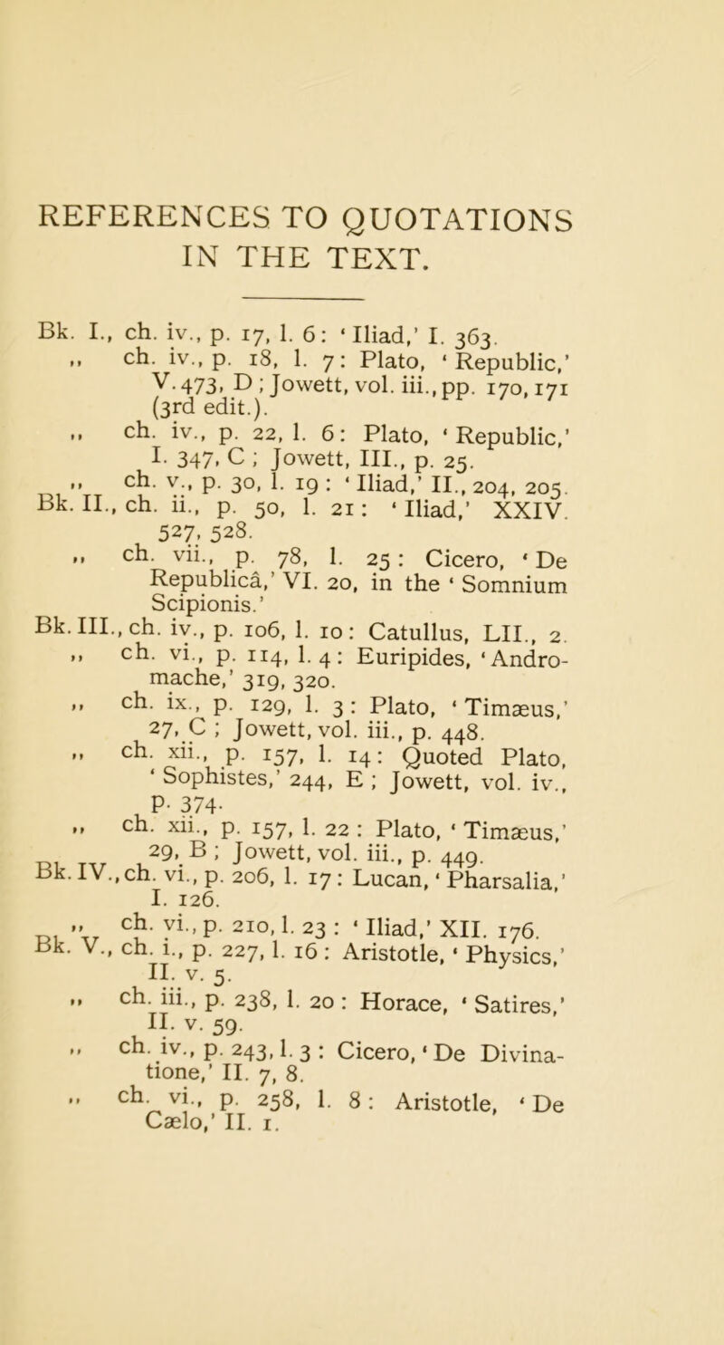 REFERENCES TO QUOTATIONS IN THE TEXT. Bk. I., ch. iv., p. 17, 1. 6: ‘Iliad,’ I. 363. ch. iv., p. 18, 1. 7: Plato, ‘Republic,’ V-473> B ; Jowett, vol. iii., pp. 170,171 (3rd edit.). ch. iv., p. 22,1. 6: Plato, ‘Republic,’ I. 347, C ; Jowett, III., p. 25. ,, ch. V., p. 30, 1. ig : ‘ Iliad,’ II., 204, 205. Bk. II., ch. ii., p. 50, 1. 21: ‘ Iliad,’ XXIV. 527. 528. .. ch. vii., p. 78, 1. 25 : Cicero, * De Republica,’ VI. 20, in the ‘ Somnium Scipionis.’ Bk.IIL.ch. iv., p. 106, 1. 10: Catullus, LIP, 2. ,, ch. vi., p. 114, 1.4; Euripides, ‘Andro- mache,’ 319, 320. ,, ch. ix., p. 129, 1. 3: Plato, ‘ Timaeus,’ 27, C ; Jowett, vol. hi., p. 448. ,, ch. xii., p. 157, 1. 14; Quoted Plato, ‘ Sophistes,’ 244, E ; Jowett, vol. iv., P- 374- ,, ch. xii., p. 157, 1. 22: Plato, ‘ Timasus,’ 29, B ; Jowett, vol. hi., p. 449. Bk. IV.,ch. vi., p. 206, 1. 17: Lucan, ‘ Pharsalia,’ I. 126. D, t. ^P- 23 : ‘ Iliad,’ XII. 176. Bk. V., ch. 1., p. 227,1. 16 : Aristotle, ‘ Physics,’ II. V. 5. ch. hi., p. 238, 1. 20 : Horace, ‘ Satires,’ II. V. 59. ch. iv„ p. 243,1. 3 : Cicero, ‘ De Divina- tione,’ II. 7, 8. .. ch^vi., p. 258, 1. 8: Aristotle, ‘ De Caelo,’ II. I.