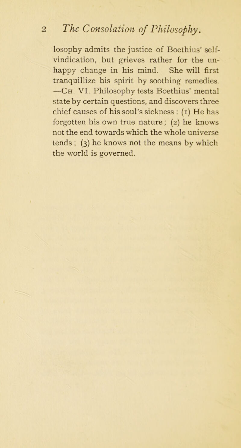 losophy admits the justice of Boethius’ self- vindication, but grieves rather for the un- happy change in his mind. She will first tranquillize his spirit by soothing remedies. —Ch. VI. Philosophy tests Boethius’ mental state by certain questions, and discovers three chief causes of his soul’s sickness ; (i) He has forgotten his own true nature; (2) he knows not the end towards which the whole universe tends ; (3) he knows not the means by which the world is governed.