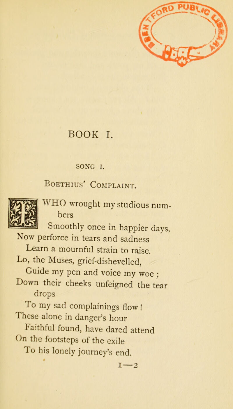 SONG I. Boethius’ Complaint. WHO wrought my studious num- bers Smoothly once in happier days, Now perforce in tears and sadness Learn a mournful strain to raise. Lo, the Muses, grief-dishevelled, Guide my pen and voice my woe ^ Down their cheeks unfeigned the tear drops To my sad complainings flow! These alone in danger’s hour Faithful found, have dared attend On the footsteps of the exile To his lonely journey’s end. ♦ I — 2