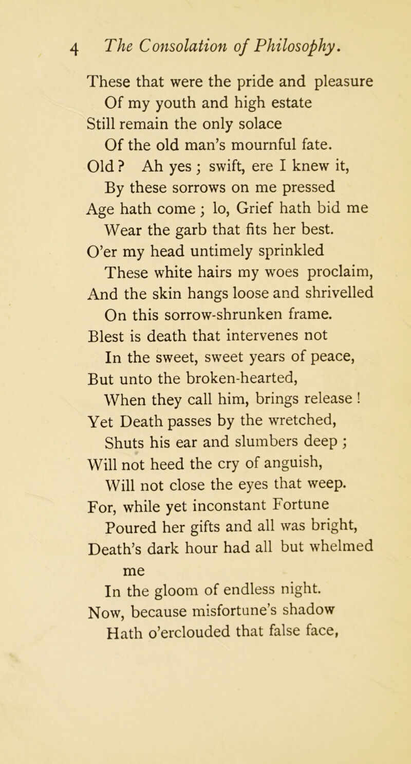 These that were the pride and pleasure Of my youth and high estate Still remain the only solace Of the old man’s mournful fate. Old ? Ah yes ; swift, ere I knew it, By these sorrows on me pressed Age hath come ; lo. Grief hath bid me Wear the garb that fits her best. O’er my head untimely sprinkled These white hairs my woes proclaim. And the skin hangs loose and shrivelled On this sorrow-shrunken frame. Blest is death that intervenes not In the sweet, sweet years of peace. But unto the broken-hearted. When they call him, brings release ! Yet Death passes by the wretched. Shuts his ear and slumbers deep ; Will not heed the cry of anguish, Will not close the eyes that weep. For, while yet inconstant Fortune Poured her gifts and all was bright. Death’s dark hour had all but whelmed me In the gloom of endless night. Now, because misfortune’s shadow Hath o’erclouded that false face,