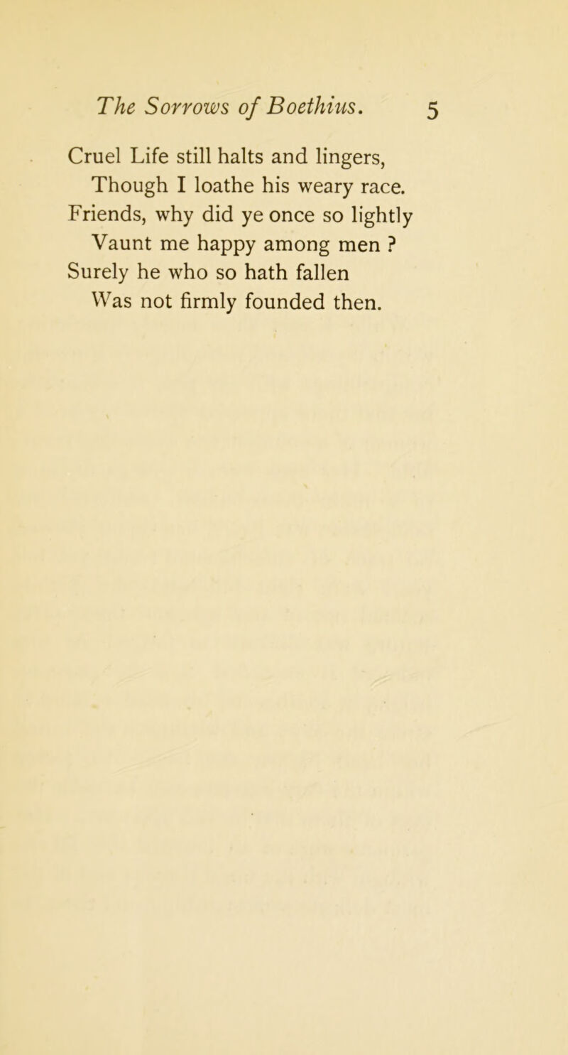 Cruel Life still halts and lingers, Though I loathe his weary race. Friends, why did ye once so lightly Vaunt me happy among men ? Surely he who so hath fallen Was not firmly founded then.