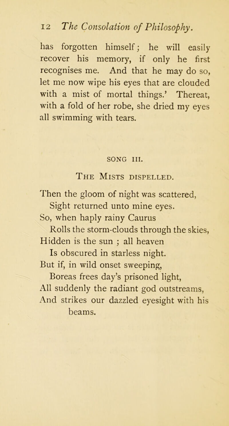 has forgotten himself; he will easily recover his memory, if only he first recognises me. And that he may do so, let me now wipe his eyes that are clouded with a mist of mortal things.’ Thereat, with a fold of her robe, she dried my eyes all swimming with tears. SONG III. The Mists dispelled. Then the gloom of night was scattered, Sight returned unto mine eyes. So, when haply rainy Caurus Rolls the storm-clouds through the skies, Hidden is the sun ; all heaven Is obscured in starless night. But if, in wild onset sweeping, Boreas frees day’s prisoned light. All suddenly the radiant god outstreams. And strikes our dazzled eyesight with his beams.