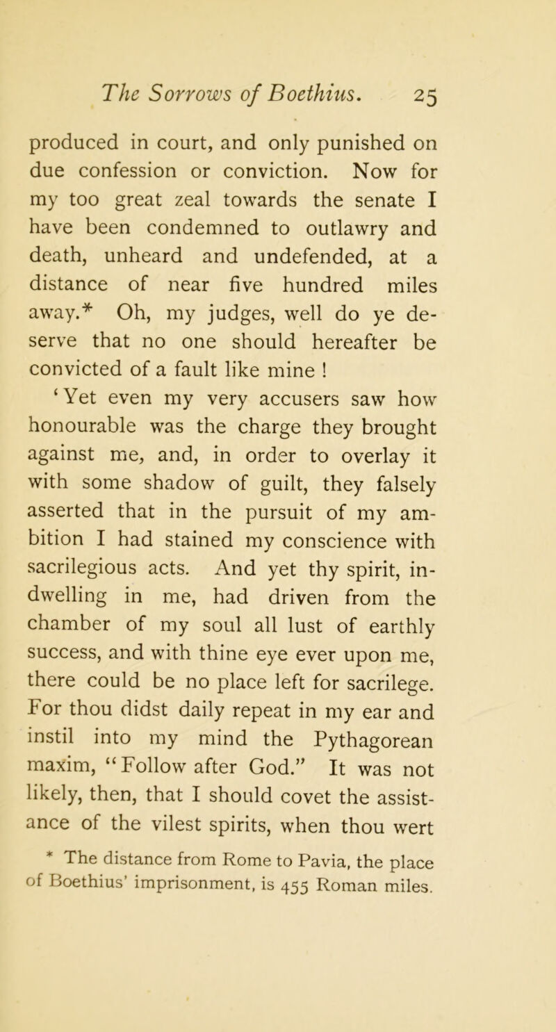 produced in court, and only punished on due confession or conviction. Now for my too great zeal towards the senate I have been condemned to outlawry and death, unheard and undefended, at a distance of near five hundred miles away.* Oh, my judges, well do ye de- serve that no one should hereafter be convicted of a fault like mine ! ‘Yet even my very accusers saw how honourable was the charge they brought against me, and, in order to overlay it with some shadow of guilt, they falsely asserted that in the pursuit of my am- bition I had stained my conscience with sacrilegious acts. And yet thy spirit, in- dwelling in me, had driven from the chamber of my soul all lust of earthly success, and with thine eye ever upon me, there could be no place left for sacrilege. For thou didst daily repeat in my ear and instil into my mind the Pythagorean maxim, “Follow after God.” It was not likely, then, that I should covet the assist- ance of the vilest spirits, when thou wert * The distance from Rome to Pavia, the place of Boethius’ imprisonment, is 455 Roman miles.