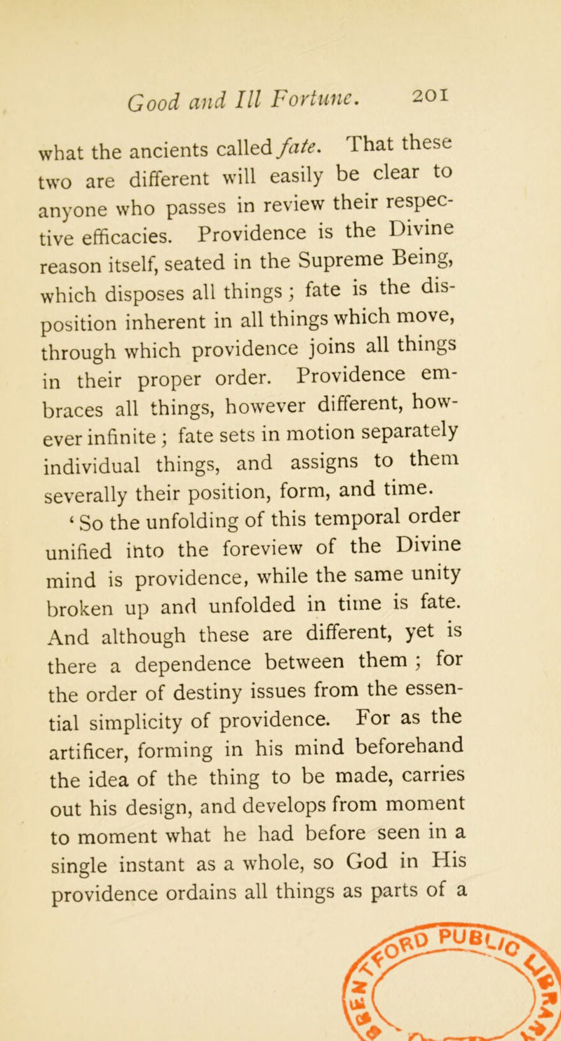 what the ancients calledThat these two are different will easily be clear to anyone who passes in review their respec- tive efficacies. Providence is the Divine reason itself, seated in the Supreme Being, which disposes all things; fate is the dis- position inherent in all things which move, through which providence joins all things in their proper order. Providence em- braces all things, however different, how ever infinite fate sets in motion separately individual things, and assigns to them severally their position, form, and time. ‘ So the unfolding of this temporal order unified into the foreview of the Divine mind is providence, while the same unity broken up and unfolded in time is fate. And although these are different, yet is there a dependence between them ; for the order of destiny issues from the essen- tial simplicity of providence. For as the artificer, forming in his mind beforehand the idea of the thing to be made, carries out his design, and develops from moment to moment what he had before seen in a single instant as a whole, so God in His providence ordains all things as parts of a