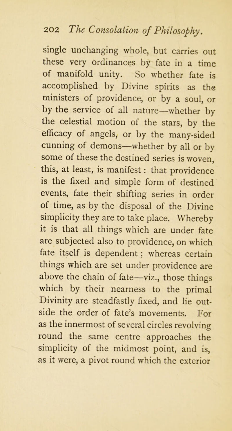 single unchanging whole, but carries out these very ordinances by fate in a time of manifold unity. So whether fate is accomplished by Divine spirits as the ministers of providence, or by a soul, or by the service of all nature—whether by the celestial motion of the stars, by the efficacy of angels, or by the many-sided cunning of demons—whether by all or by some of these the destined series is woven, this, at least, is manifest: that providence is the fixed and simple form of destined events, fate their shifting series in order of time, as by the disposal of the Divine simplicity they are to take place. Whereby it is that all things which are under fate are subjected also to providence, on which fate itself is dependent; whereas certain things which are set under providence are above the chain of fate—viz., those things which by their nearness to the primal Divinity are steadfastly fixed, and lie out- side the order of fate’s movements. For as the innermost of several circles revolving round the same centre approaches the simplicity of the midmost point, and is, as it were, a pivot round which the exterior