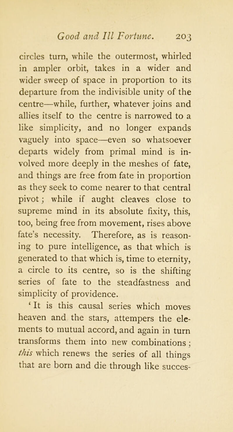 circles turn, while the outermost, whirled in ampler orbit, takes in a wider and wider sweep of space in proportion to its departure from the indivisible unity of the centre—while, further, whatever joins and allies itself to the centre is narrowed to a like simplicity, and no longer expands vaguely into space—even so whatsoever departs widely from primal mind is in- volved more deeply in the meshes of fate, and things are free from fate in proportion as they seek to come nearer to that central pivot; while if aught cleaves close to supreme mind in its absolute fixity, this, too, being free from movement, rises above fate’s necessity. Therefore, as is reason- ing to pure intelligence, as that which is generated to that which is, time to eternity, a circle to its centre, so is the shifting series of fate to the steadfastness and simplicity of providence. ‘ It is this causal series which moves heaven and the stars, attempers the ele- ments to mutual accord, and again in turn transforms them into new combinations; this which renews the series of all things that are born and die through like succes-