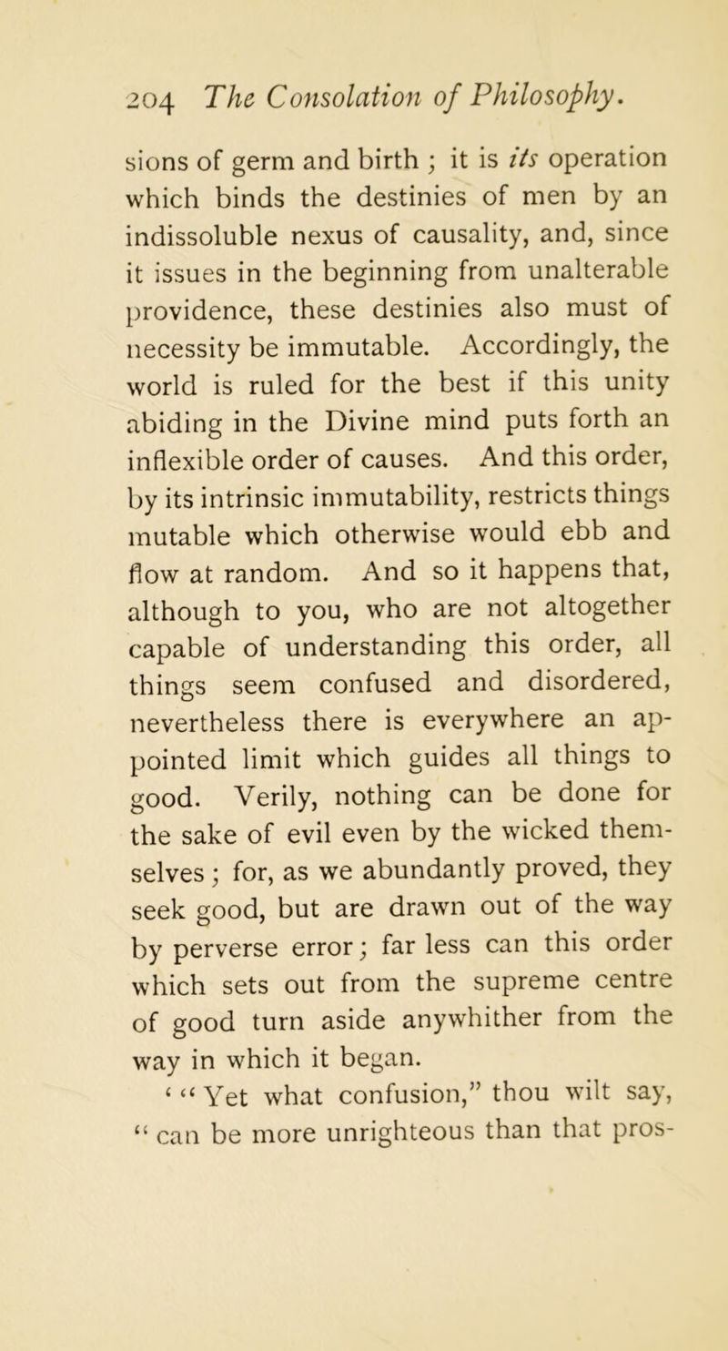 sions of germ and birth ; it is Us operation which binds the destinies of men by an indissoluble nexus of causality, and, since it issues in the beginning from unalterable providence, these destinies also must of necessity be immutable. Accordingly, the world is ruled for the best if this unity abiding in the Divine mind puts forth an inflexible order of causes. And this order, by its intrinsic immutability, restricts things mutable which otherwise would ebb and flow at random. And so it happens that, although to you, who are not altogether capable of understanding this order, all things seem confused and disordered, nevertheless there is everywhere an ap- pointed limit which guides all things to good. Verily, nothing can be done for the sake of evil even by the wicked them- selves ; for, as we abundantly proved, they seek good, but are drawn out of the way by perverse error; far less can this order which sets out from the supreme centre of good turn aside anywhither from the way in which it began. ‘ “ Yet what confusion,” thou wilt say, “ can be more unrighteous than that pros-