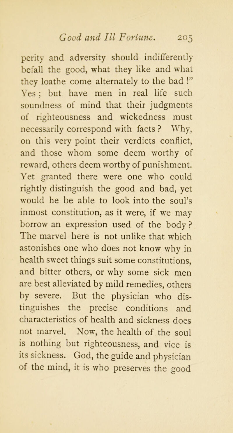 perity and adversity should indifferently befall the good, what they like and what they loathe come alternately to the bad !” Yes; but have men in real life such soundness of mind that their judgments of righteousness and wickedness must necessarily correspond with facts ? Why, on this very point their verdicts conflict, and those whom some deem worthy of reward, others deem worthy of punishment. Yet granted there were one who could rightly distinguish the good and bad, yet would he be able to look into the souks inmost constitution, as it were, if we may borrow an expression used of the body ? The marvel here is not unlike that which astonishes one who does not know why in health sweet things suit some constitutions, and bitter others, or why some sick men are best alleviated by mild remedies, others by severe. But the physician who dis- tinguishes the precise conditions and characteristics of health and sickness does not marvel. Now, the health of the soul is nothing but righteousness, and vice is its sickness. God, the guide and physician of the mind, it is who preserves the good