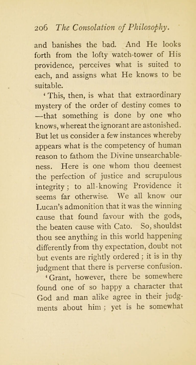and banishes the bad. And He looks forth from the lofty watch-tower of His providence, perceives what is suited to each, and assigns what He knows to be suitable. ‘ This, then, is what that extraordinary mystery of the order of destiny comes to —that something is done by one who knows, whereat the ignorant are astonished. But let us consider a few instances whereby appears what is the competency of human reason to fathom the Divine unsearchable- ness. Here is one whom thou deemest the perfection of justice and scrupulous integrity j to all-knowing Providence it seems far otherwise. We all know our Lucan’s admonition that it was the winning cause that found favour with the gods, the beaten cause with Cato. So, shouldst thou see anything in this world happening differently from thy expectation, doubt not but events are rightly ordered; it is in thy judgment that there is perverse confusion. ‘Grant, however, there be somewhere found one of so happy a character that God and man alike agree in their judg- ments about him ; yet is he somewhat