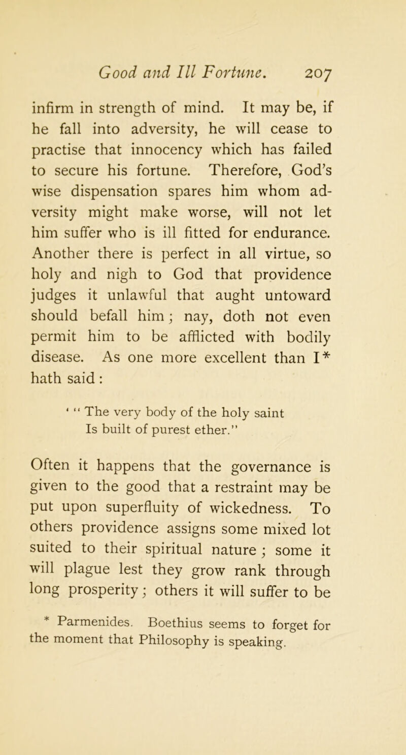 infirm in strength of mind. It may be, if he fall into adversity, he will cease to practise that innocency which has failed to secure his fortune. Therefore, God’s wise dispensation spares him whom ad- versity might make worse, will not let him suffer who is ill fitted for endurance. Another there is perfect in all virtue, so holy and nigh to God that providence judges it unlawful that aught untoward should befall him; nay, doth not even permit him to be afflicted with bodily disease. As one more excellent than I* hath said: ' “ The very body of the holy saint Is built of purest ether.” Often it happens that the governance is given to the good that a restraint may be put upon superfluity of wickedness. To others providence assigns some mixed lot suited to their spiritual nature ; some it will plague lest they grow rank through long prosperity j others it will suffer to be * Parmenides. Boethius seems to forget for the moment that Philosophy is speaking.