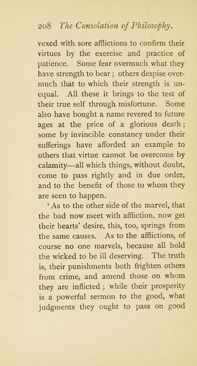 vexed with sore afflictions to confirm their virtues by the exercise and practice of patience. Some fear overmuch what they have strength to bear; others despise over- much that to which their strength is un- equal. All these it brings to the test of their true self through misfortune. Some also have bought a name revered to future ages at the price of a glorious death; some by invincible constancy under their sufferings have afforded an example to others that virtue cannot be overcome by calamity—all which things, without doubt, come to pass rightly and in due order, and to the benefit of those to whom they are seen to happen. ‘ As to the other side of the marvel, that the bad now meet with affliction, now get their hearts’ desire, this, too, springs from the same causes. As to the afflictions, of course no one marvels, because all hold the wicked to be ill deserving. The truth is, their punishments both frighten others from crime, and amend those on whom they are inflicted ; while their prosperity is a powerful sermon to the good, what judgments they ought to pass on good
