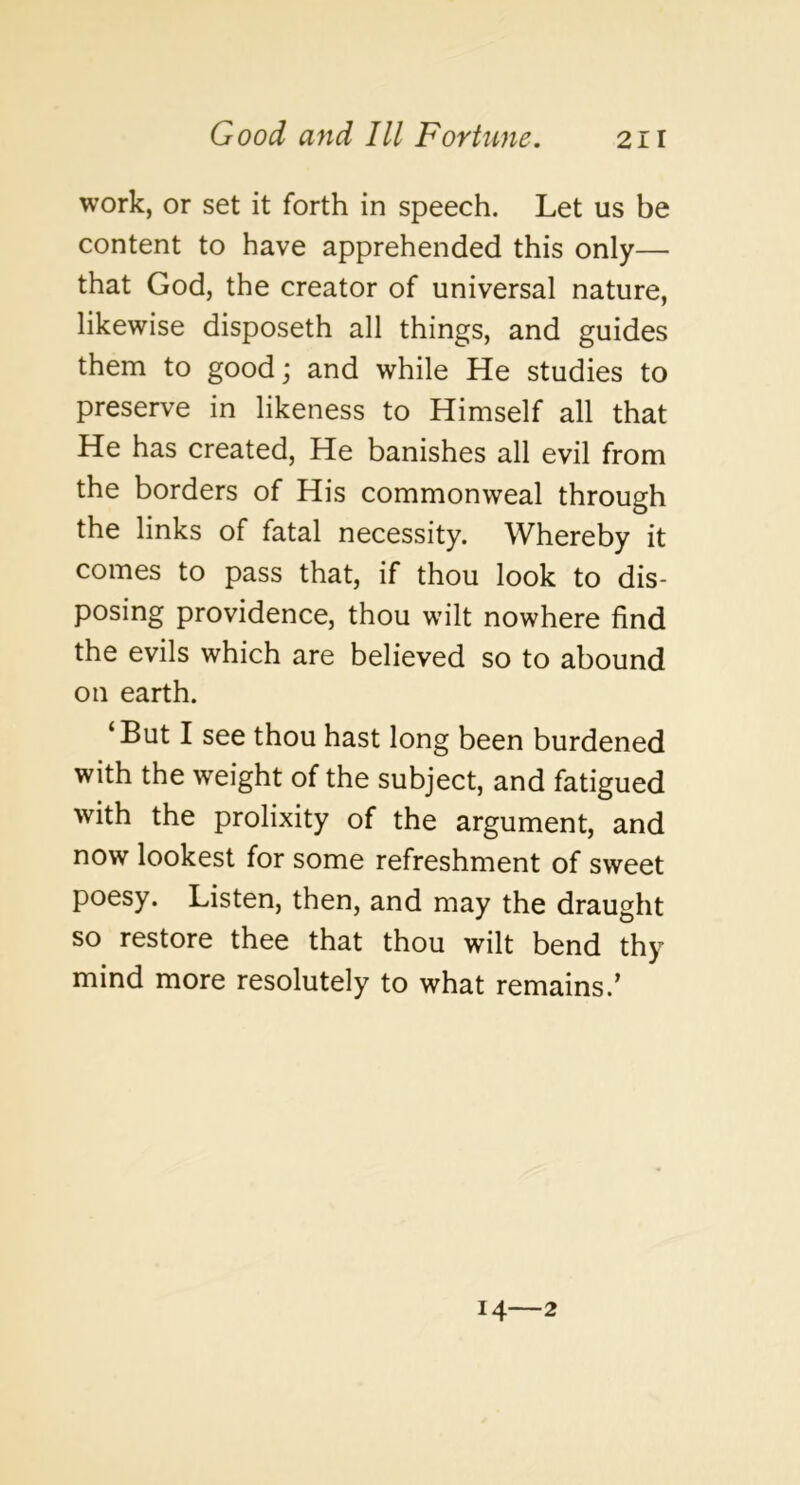 work, or set it forth in speech. Let us be content to have apprehended this only— that God, the creator of universal nature, likewise disposeth all things, and guides them to good j and while He studies to preserve in likeness to Himself all that He has created, He banishes all evil from the borders of His commonweal through the links of fatal necessity. Whereby it comes to pass that, if thou look to dis- posing providence, thou wilt nowhere find the evils which are believed so to abound on earth. ‘But I see thou hast long been burdened with the weight of the subject, and fatigued with the prolixity of the argument, and now lookest for some refreshment of sweet poesy. Listen, then, and may the draught so restore thee that thou wilt bend thy mind more resolutely to what remains.' 14—2