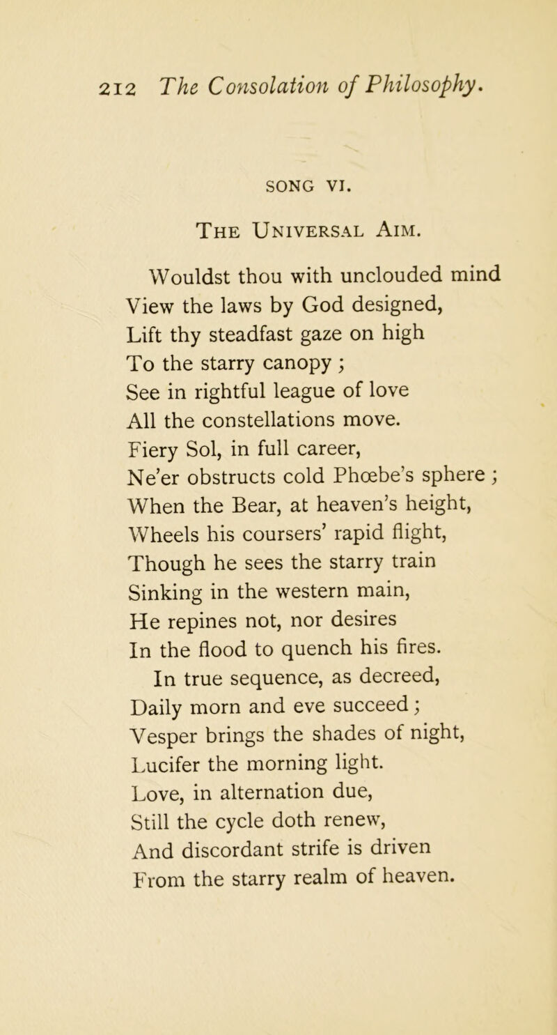 SONG VI. The Universal Aim. Wouldst thou with unclouded mind View the laws by God designed, Lift thy steadfast gaze on high To the starry canopy ; See in rightful league of love All the constellations move. Fiery Sol, in full career, Ne’er obstructs cold Phcebe’s sphere ; When the Bear, at heaven’s height. Wheels his coursers’ rapid flight, Though he sees the starry train Sinking in the western main, He repines not, nor desires In the flood to quench his fires. In true sequence, as decreed. Daily morn and eve succeed; Vesper brings the shades of night, IvUcifer the morning light. Love, in alternation due. Still the cycle doth renew. And discordant strife is driven From the starry realm of heaven.