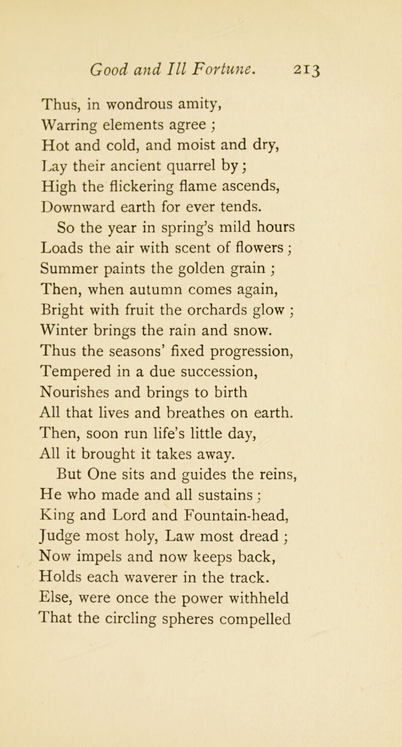 Thus, in wondrous amity, Warring elements agree ; Hot and cold, and moist and dry, T.ay their ancient quarrel by; High the flickering flame ascends. Downward earth for ever tends. So the year in spring’s mild hours Loads the air with scent of flowers; Summer paints the golden grain ; Then, when autumn comes again. Bright with fruit the orchards glow ; Winter brings the rain and snow. Thus the seasons’ fixed progression. Tempered in a due succession. Nourishes and brings to birth All that lives and breathes on earth. Then, soon run life’s little day. All it brought it takes away. But One sits and guides the reins. He who made and all sustains; King and Lord and Fountain-head, Judge most holy. Law most dread ; Now impels and now keeps back, Holds each waverer in the track. Else, were once the power withheld That the circling spheres compelled