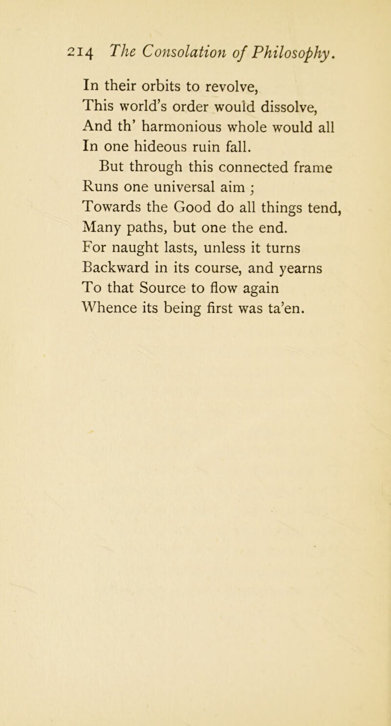 In their orbits to revolve, This world’s order would dissolve, And th’ harmonious whole would all In one hideous ruin fall. But through this connected frame Runs one universal aim j Towards the Good do all things tend. Many paths, but one the end. For naught lasts, unless it turns Backward in its course, and yearns To that Source to flow again Whence its being first was ta’en.