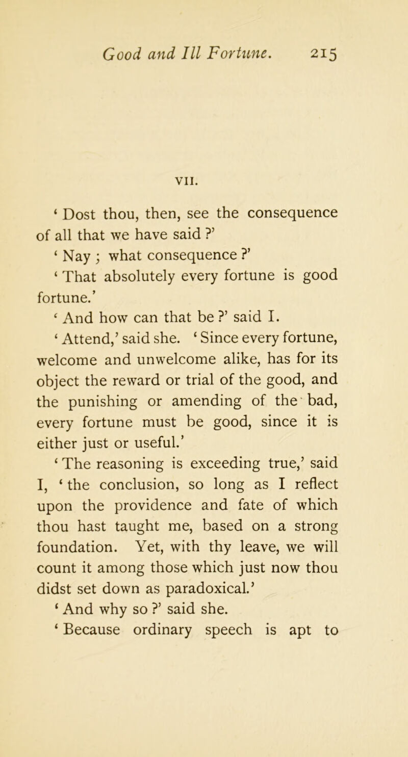 VII, ‘ Dost thou, then, see the consequence of all that we have said ?’ ‘ Nay ; what consequence ?’ ‘ That absolutely every fortune is good fortune.’ ‘ And how can that be ?’ said I. ‘ Attend,’ said she. ‘ Since every fortune, welcome and unwelcome alike, has for its object the reward or trial of the good, and the punishing or amending of the bad, every fortune must be good, since it is either just or useful.’ ‘ The reasoning is exceeding true,’ said I, ‘ the conclusion, so long as I reflect upon the providence and fate of which thou hast taught me, based on a strong foundation. Yet, with thy leave, we will count it among those which just now thou didst set down as paradoxical.’ ‘ And why so ?’ said she. ‘ Because ordinary speech is apt to
